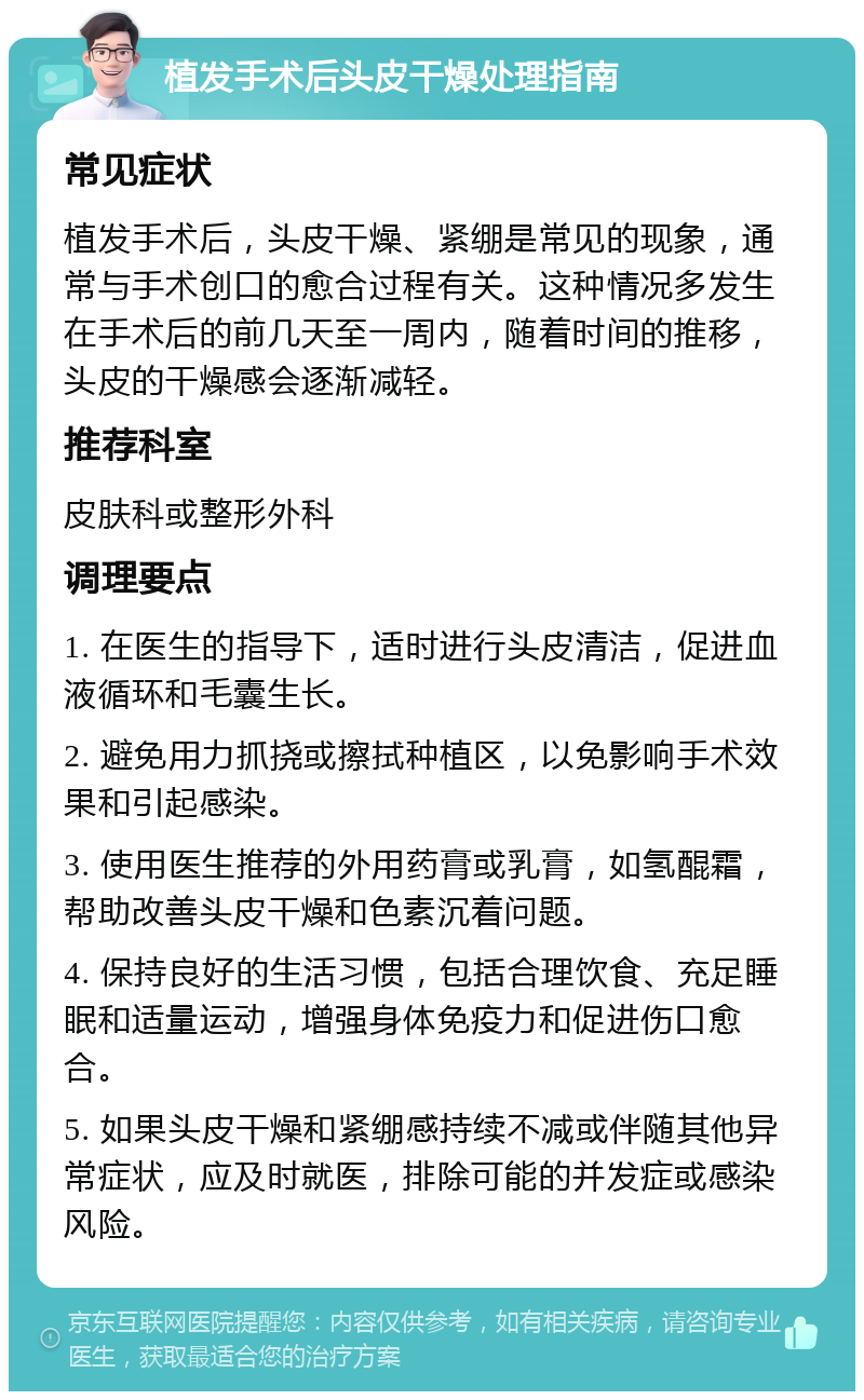 植发手术后头皮干燥处理指南 常见症状 植发手术后，头皮干燥、紧绷是常见的现象，通常与手术创口的愈合过程有关。这种情况多发生在手术后的前几天至一周内，随着时间的推移，头皮的干燥感会逐渐减轻。 推荐科室 皮肤科或整形外科 调理要点 1. 在医生的指导下，适时进行头皮清洁，促进血液循环和毛囊生长。 2. 避免用力抓挠或擦拭种植区，以免影响手术效果和引起感染。 3. 使用医生推荐的外用药膏或乳膏，如氢醌霜，帮助改善头皮干燥和色素沉着问题。 4. 保持良好的生活习惯，包括合理饮食、充足睡眠和适量运动，增强身体免疫力和促进伤口愈合。 5. 如果头皮干燥和紧绷感持续不减或伴随其他异常症状，应及时就医，排除可能的并发症或感染风险。