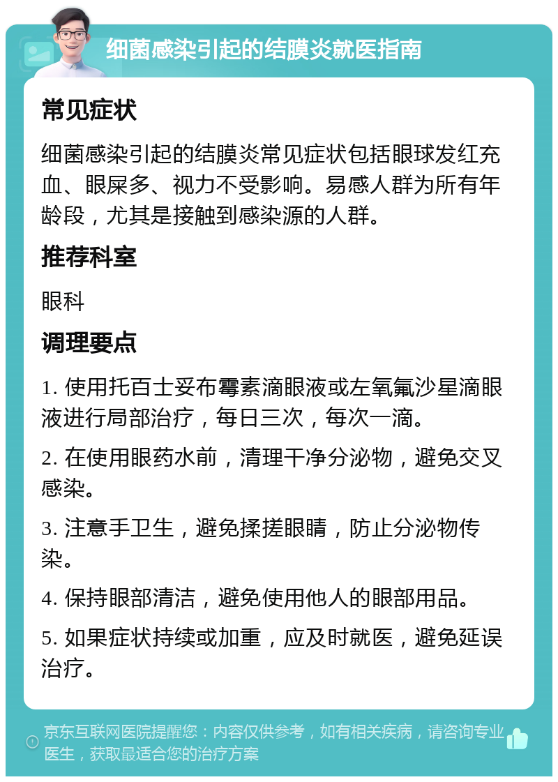 细菌感染引起的结膜炎就医指南 常见症状 细菌感染引起的结膜炎常见症状包括眼球发红充血、眼屎多、视力不受影响。易感人群为所有年龄段，尤其是接触到感染源的人群。 推荐科室 眼科 调理要点 1. 使用托百士妥布霉素滴眼液或左氧氟沙星滴眼液进行局部治疗，每日三次，每次一滴。 2. 在使用眼药水前，清理干净分泌物，避免交叉感染。 3. 注意手卫生，避免揉搓眼睛，防止分泌物传染。 4. 保持眼部清洁，避免使用他人的眼部用品。 5. 如果症状持续或加重，应及时就医，避免延误治疗。