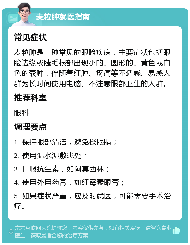 麦粒肿就医指南 常见症状 麦粒肿是一种常见的眼睑疾病，主要症状包括眼睑边缘或睫毛根部出现小的、圆形的、黄色或白色的囊肿，伴随着红肿、疼痛等不适感。易感人群为长时间使用电脑、不注意眼部卫生的人群。 推荐科室 眼科 调理要点 1. 保持眼部清洁，避免揉眼睛； 2. 使用温水湿敷患处； 3. 口服抗生素，如阿莫西林； 4. 使用外用药膏，如红霉素眼膏； 5. 如果症状严重，应及时就医，可能需要手术治疗。