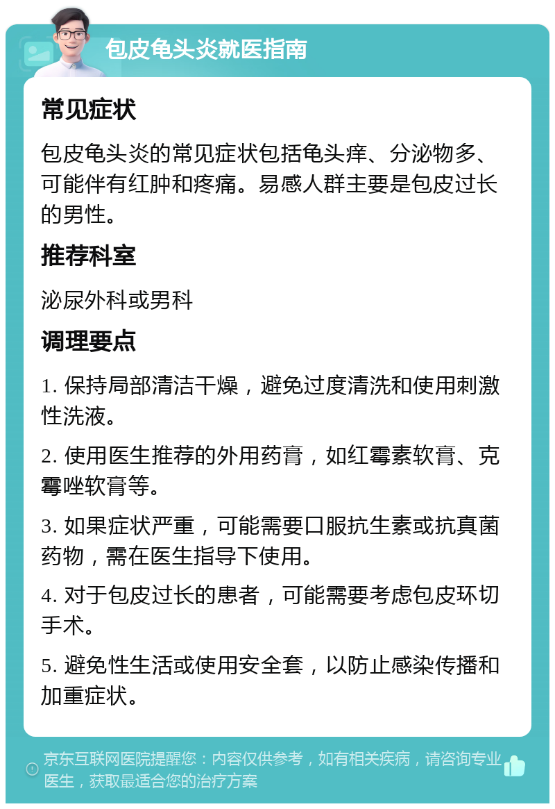 包皮龟头炎就医指南 常见症状 包皮龟头炎的常见症状包括龟头痒、分泌物多、可能伴有红肿和疼痛。易感人群主要是包皮过长的男性。 推荐科室 泌尿外科或男科 调理要点 1. 保持局部清洁干燥，避免过度清洗和使用刺激性洗液。 2. 使用医生推荐的外用药膏，如红霉素软膏、克霉唑软膏等。 3. 如果症状严重，可能需要口服抗生素或抗真菌药物，需在医生指导下使用。 4. 对于包皮过长的患者，可能需要考虑包皮环切手术。 5. 避免性生活或使用安全套，以防止感染传播和加重症状。