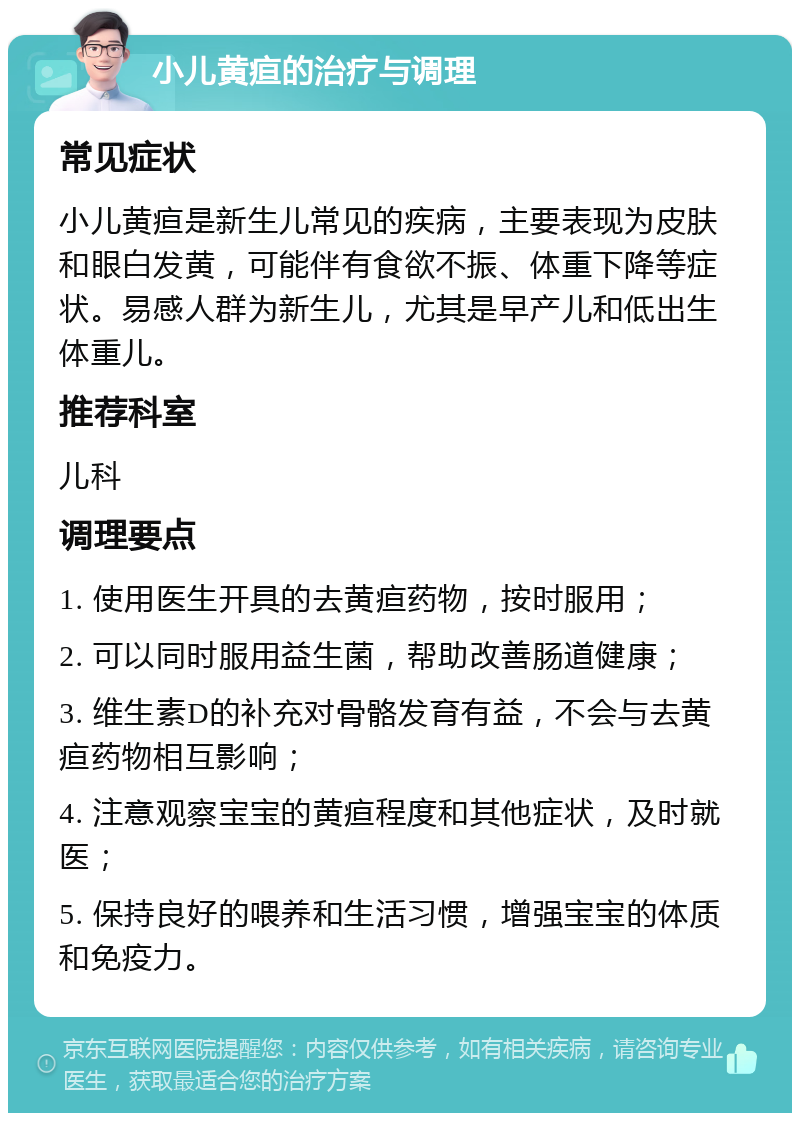 小儿黄疸的治疗与调理 常见症状 小儿黄疸是新生儿常见的疾病，主要表现为皮肤和眼白发黄，可能伴有食欲不振、体重下降等症状。易感人群为新生儿，尤其是早产儿和低出生体重儿。 推荐科室 儿科 调理要点 1. 使用医生开具的去黄疸药物，按时服用； 2. 可以同时服用益生菌，帮助改善肠道健康； 3. 维生素D的补充对骨骼发育有益，不会与去黄疸药物相互影响； 4. 注意观察宝宝的黄疸程度和其他症状，及时就医； 5. 保持良好的喂养和生活习惯，增强宝宝的体质和免疫力。