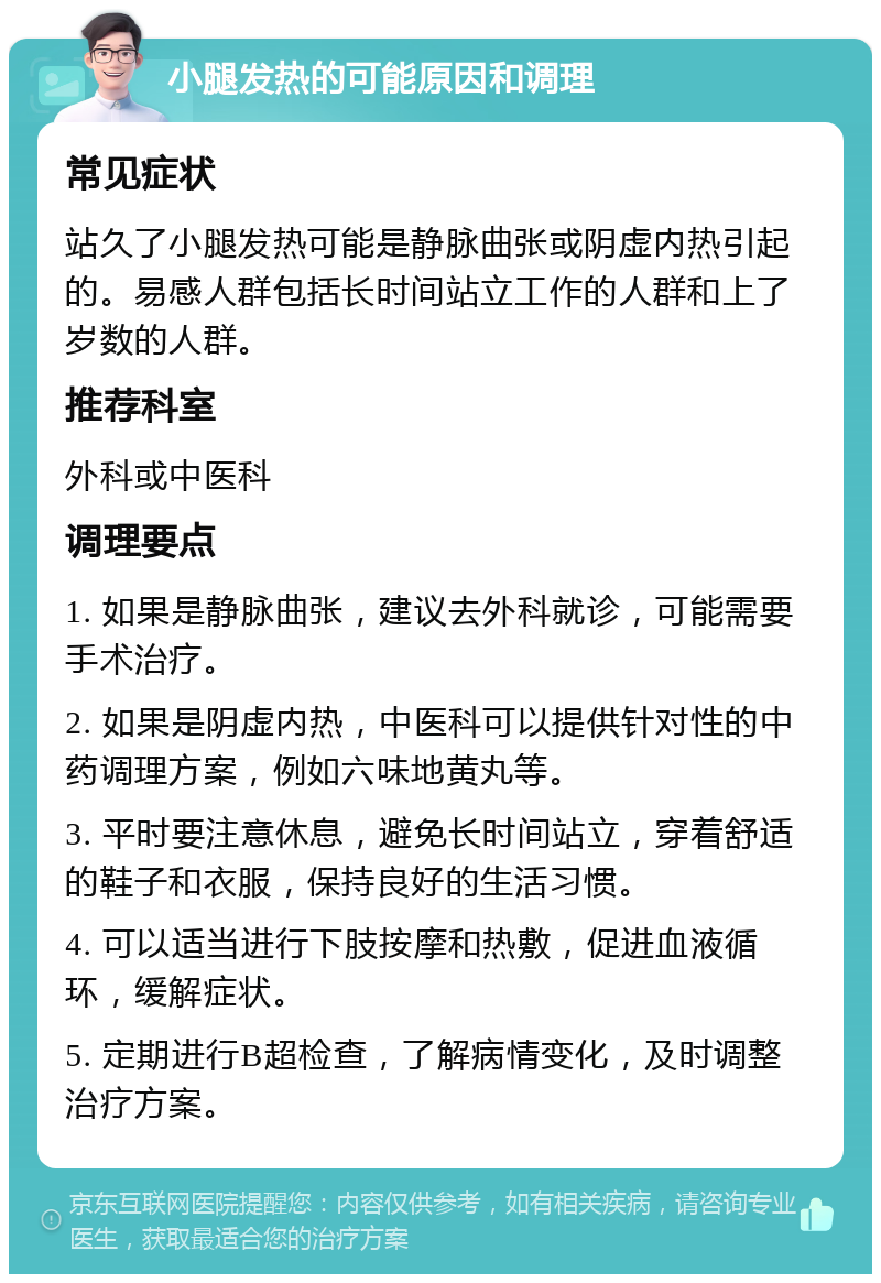 小腿发热的可能原因和调理 常见症状 站久了小腿发热可能是静脉曲张或阴虚内热引起的。易感人群包括长时间站立工作的人群和上了岁数的人群。 推荐科室 外科或中医科 调理要点 1. 如果是静脉曲张，建议去外科就诊，可能需要手术治疗。 2. 如果是阴虚内热，中医科可以提供针对性的中药调理方案，例如六味地黄丸等。 3. 平时要注意休息，避免长时间站立，穿着舒适的鞋子和衣服，保持良好的生活习惯。 4. 可以适当进行下肢按摩和热敷，促进血液循环，缓解症状。 5. 定期进行B超检查，了解病情变化，及时调整治疗方案。