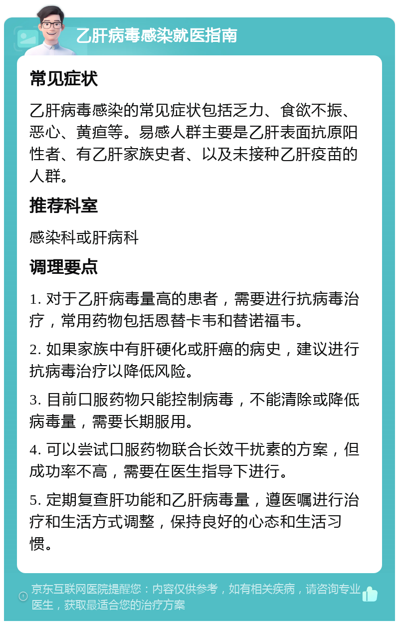 乙肝病毒感染就医指南 常见症状 乙肝病毒感染的常见症状包括乏力、食欲不振、恶心、黄疸等。易感人群主要是乙肝表面抗原阳性者、有乙肝家族史者、以及未接种乙肝疫苗的人群。 推荐科室 感染科或肝病科 调理要点 1. 对于乙肝病毒量高的患者，需要进行抗病毒治疗，常用药物包括恩替卡韦和替诺福韦。 2. 如果家族中有肝硬化或肝癌的病史，建议进行抗病毒治疗以降低风险。 3. 目前口服药物只能控制病毒，不能清除或降低病毒量，需要长期服用。 4. 可以尝试口服药物联合长效干扰素的方案，但成功率不高，需要在医生指导下进行。 5. 定期复查肝功能和乙肝病毒量，遵医嘱进行治疗和生活方式调整，保持良好的心态和生活习惯。