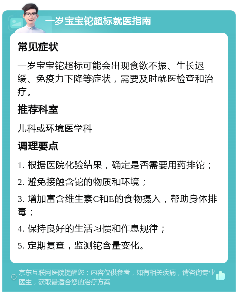 一岁宝宝铊超标就医指南 常见症状 一岁宝宝铊超标可能会出现食欲不振、生长迟缓、免疫力下降等症状，需要及时就医检查和治疗。 推荐科室 儿科或环境医学科 调理要点 1. 根据医院化验结果，确定是否需要用药排铊； 2. 避免接触含铊的物质和环境； 3. 增加富含维生素C和E的食物摄入，帮助身体排毒； 4. 保持良好的生活习惯和作息规律； 5. 定期复查，监测铊含量变化。