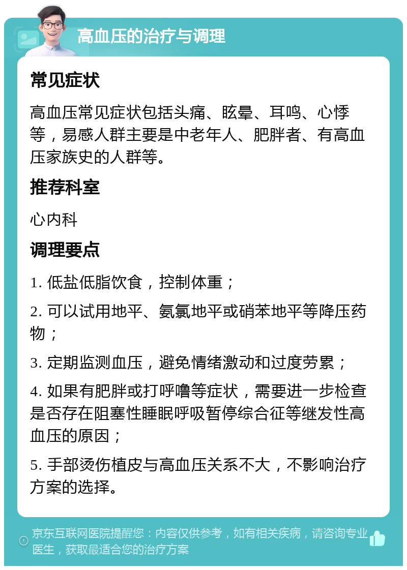 高血压的治疗与调理 常见症状 高血压常见症状包括头痛、眩晕、耳鸣、心悸等，易感人群主要是中老年人、肥胖者、有高血压家族史的人群等。 推荐科室 心内科 调理要点 1. 低盐低脂饮食，控制体重； 2. 可以试用地平、氨氯地平或硝苯地平等降压药物； 3. 定期监测血压，避免情绪激动和过度劳累； 4. 如果有肥胖或打呼噜等症状，需要进一步检查是否存在阻塞性睡眠呼吸暂停综合征等继发性高血压的原因； 5. 手部烫伤植皮与高血压关系不大，不影响治疗方案的选择。