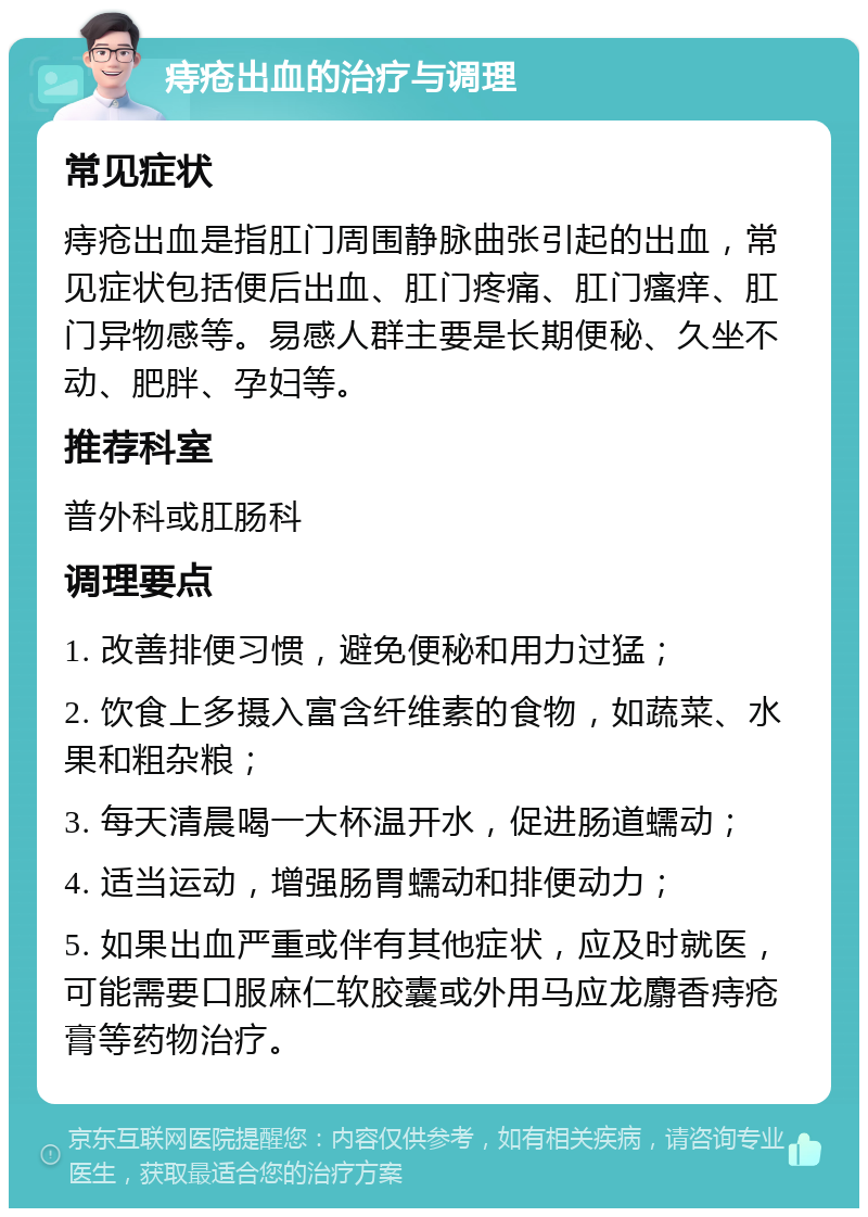 痔疮出血的治疗与调理 常见症状 痔疮出血是指肛门周围静脉曲张引起的出血，常见症状包括便后出血、肛门疼痛、肛门瘙痒、肛门异物感等。易感人群主要是长期便秘、久坐不动、肥胖、孕妇等。 推荐科室 普外科或肛肠科 调理要点 1. 改善排便习惯，避免便秘和用力过猛； 2. 饮食上多摄入富含纤维素的食物，如蔬菜、水果和粗杂粮； 3. 每天清晨喝一大杯温开水，促进肠道蠕动； 4. 适当运动，增强肠胃蠕动和排便动力； 5. 如果出血严重或伴有其他症状，应及时就医，可能需要口服麻仁软胶囊或外用马应龙麝香痔疮膏等药物治疗。