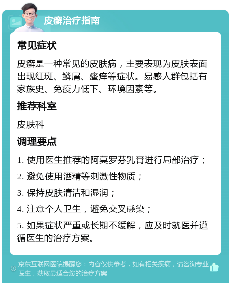 皮癣治疗指南 常见症状 皮癣是一种常见的皮肤病，主要表现为皮肤表面出现红斑、鳞屑、瘙痒等症状。易感人群包括有家族史、免疫力低下、环境因素等。 推荐科室 皮肤科 调理要点 1. 使用医生推荐的阿莫罗芬乳膏进行局部治疗； 2. 避免使用酒精等刺激性物质； 3. 保持皮肤清洁和湿润； 4. 注意个人卫生，避免交叉感染； 5. 如果症状严重或长期不缓解，应及时就医并遵循医生的治疗方案。