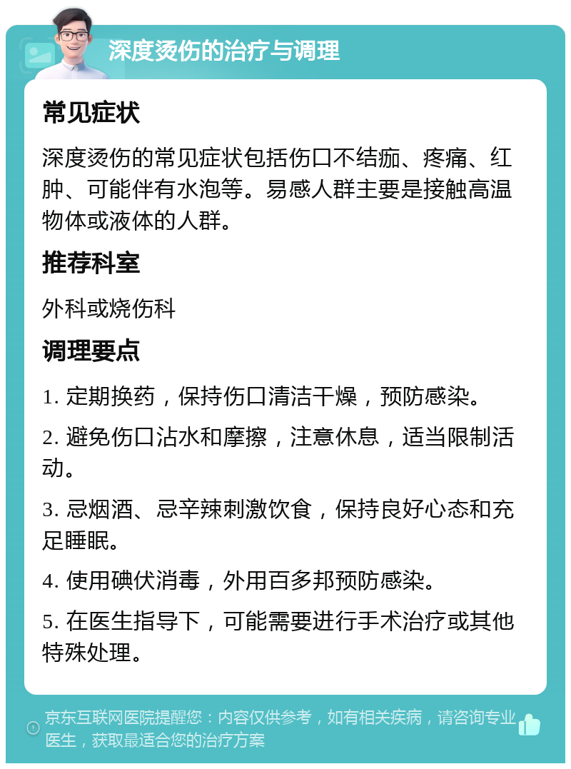 深度烫伤的治疗与调理 常见症状 深度烫伤的常见症状包括伤口不结痂、疼痛、红肿、可能伴有水泡等。易感人群主要是接触高温物体或液体的人群。 推荐科室 外科或烧伤科 调理要点 1. 定期换药，保持伤口清洁干燥，预防感染。 2. 避免伤口沾水和摩擦，注意休息，适当限制活动。 3. 忌烟酒、忌辛辣刺激饮食，保持良好心态和充足睡眠。 4. 使用碘伏消毒，外用百多邦预防感染。 5. 在医生指导下，可能需要进行手术治疗或其他特殊处理。