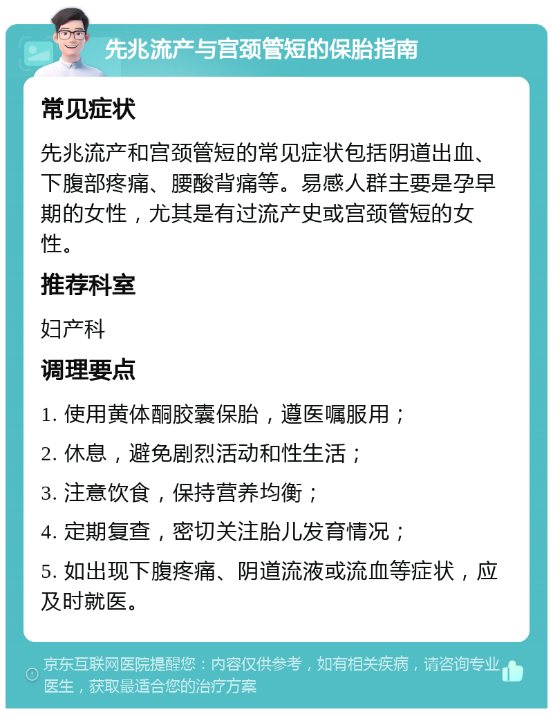 先兆流产与宫颈管短的保胎指南 常见症状 先兆流产和宫颈管短的常见症状包括阴道出血、下腹部疼痛、腰酸背痛等。易感人群主要是孕早期的女性，尤其是有过流产史或宫颈管短的女性。 推荐科室 妇产科 调理要点 1. 使用黄体酮胶囊保胎，遵医嘱服用； 2. 休息，避免剧烈活动和性生活； 3. 注意饮食，保持营养均衡； 4. 定期复查，密切关注胎儿发育情况； 5. 如出现下腹疼痛、阴道流液或流血等症状，应及时就医。