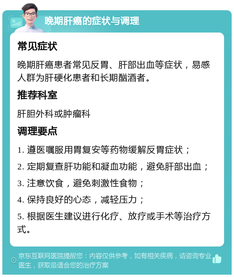 晚期肝癌的症状与调理 常见症状 晚期肝癌患者常见反胃、肝部出血等症状，易感人群为肝硬化患者和长期酗酒者。 推荐科室 肝胆外科或肿瘤科 调理要点 1. 遵医嘱服用胃复安等药物缓解反胃症状； 2. 定期复查肝功能和凝血功能，避免肝部出血； 3. 注意饮食，避免刺激性食物； 4. 保持良好的心态，减轻压力； 5. 根据医生建议进行化疗、放疗或手术等治疗方式。