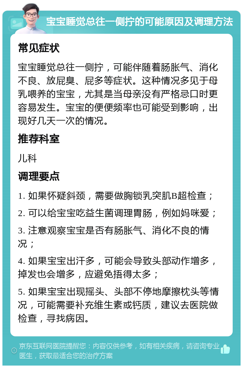 宝宝睡觉总往一侧拧的可能原因及调理方法 常见症状 宝宝睡觉总往一侧拧，可能伴随着肠胀气、消化不良、放屁臭、屁多等症状。这种情况多见于母乳喂养的宝宝，尤其是当母亲没有严格忌口时更容易发生。宝宝的便便频率也可能受到影响，出现好几天一次的情况。 推荐科室 儿科 调理要点 1. 如果怀疑斜颈，需要做胸锁乳突肌B超检查； 2. 可以给宝宝吃益生菌调理胃肠，例如妈咪爱； 3. 注意观察宝宝是否有肠胀气、消化不良的情况； 4. 如果宝宝出汗多，可能会导致头部动作增多，掉发也会增多，应避免捂得太多； 5. 如果宝宝出现摇头、头部不停地摩擦枕头等情况，可能需要补充维生素或钙质，建议去医院做检查，寻找病因。