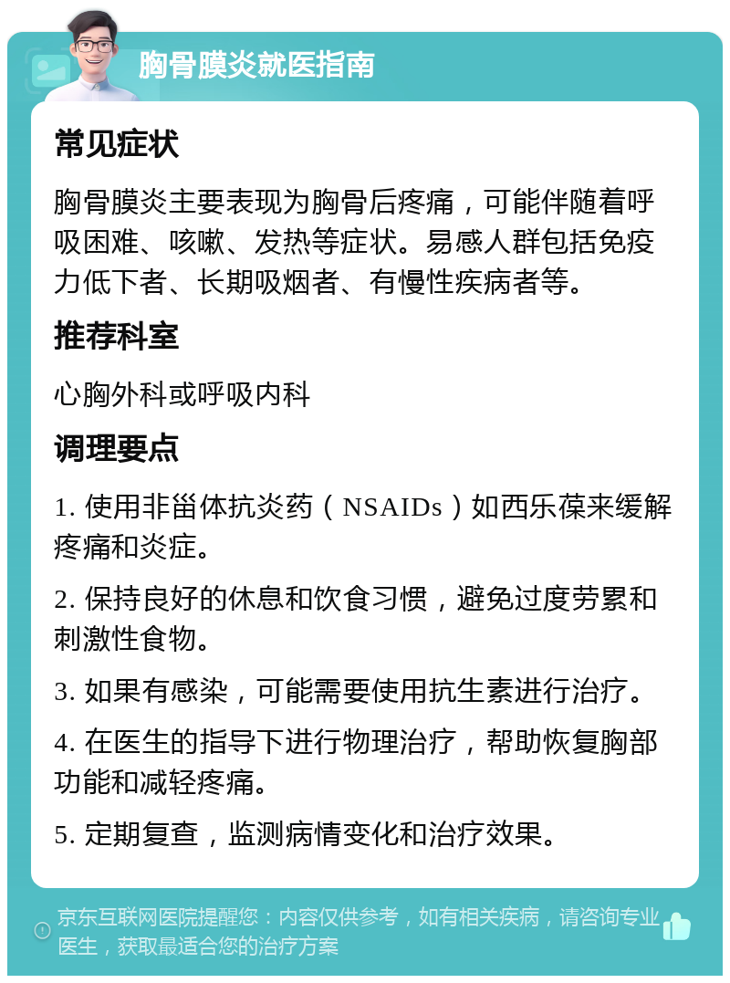 胸骨膜炎就医指南 常见症状 胸骨膜炎主要表现为胸骨后疼痛，可能伴随着呼吸困难、咳嗽、发热等症状。易感人群包括免疫力低下者、长期吸烟者、有慢性疾病者等。 推荐科室 心胸外科或呼吸内科 调理要点 1. 使用非甾体抗炎药（NSAIDs）如西乐葆来缓解疼痛和炎症。 2. 保持良好的休息和饮食习惯，避免过度劳累和刺激性食物。 3. 如果有感染，可能需要使用抗生素进行治疗。 4. 在医生的指导下进行物理治疗，帮助恢复胸部功能和减轻疼痛。 5. 定期复查，监测病情变化和治疗效果。