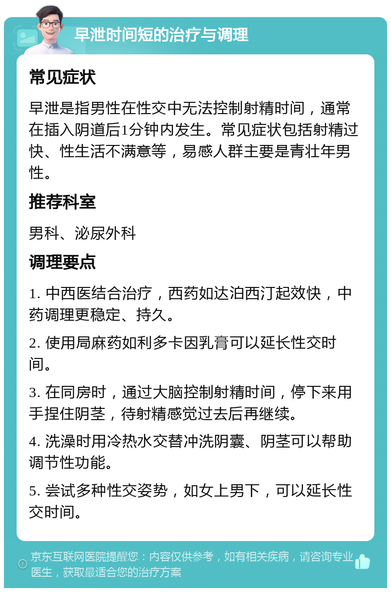 早泄时间短的治疗与调理 常见症状 早泄是指男性在性交中无法控制射精时间，通常在插入阴道后1分钟内发生。常见症状包括射精过快、性生活不满意等，易感人群主要是青壮年男性。 推荐科室 男科、泌尿外科 调理要点 1. 中西医结合治疗，西药如达泊西汀起效快，中药调理更稳定、持久。 2. 使用局麻药如利多卡因乳膏可以延长性交时间。 3. 在同房时，通过大脑控制射精时间，停下来用手捏住阴茎，待射精感觉过去后再继续。 4. 洗澡时用冷热水交替冲洗阴囊、阴茎可以帮助调节性功能。 5. 尝试多种性交姿势，如女上男下，可以延长性交时间。