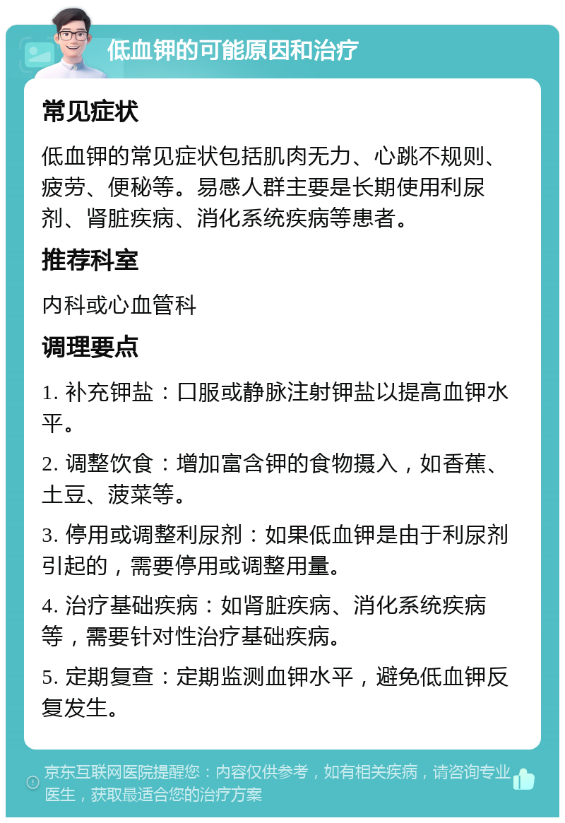 低血钾的可能原因和治疗 常见症状 低血钾的常见症状包括肌肉无力、心跳不规则、疲劳、便秘等。易感人群主要是长期使用利尿剂、肾脏疾病、消化系统疾病等患者。 推荐科室 内科或心血管科 调理要点 1. 补充钾盐：口服或静脉注射钾盐以提高血钾水平。 2. 调整饮食：增加富含钾的食物摄入，如香蕉、土豆、菠菜等。 3. 停用或调整利尿剂：如果低血钾是由于利尿剂引起的，需要停用或调整用量。 4. 治疗基础疾病：如肾脏疾病、消化系统疾病等，需要针对性治疗基础疾病。 5. 定期复查：定期监测血钾水平，避免低血钾反复发生。