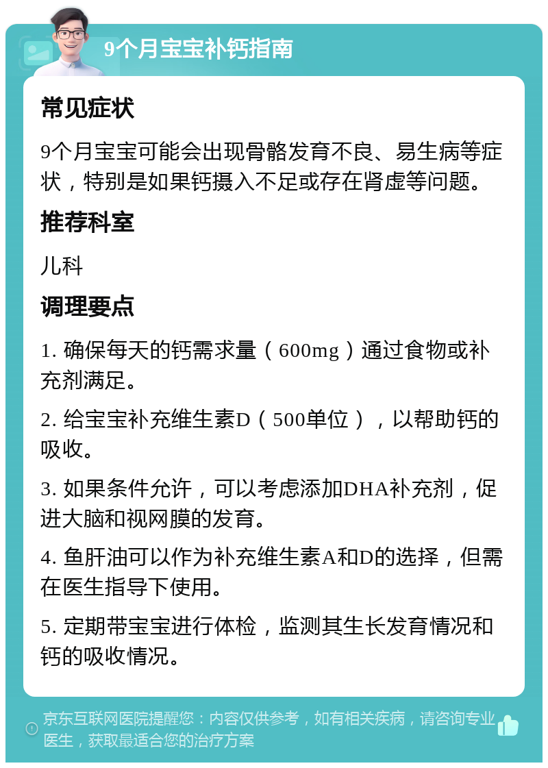 9个月宝宝补钙指南 常见症状 9个月宝宝可能会出现骨骼发育不良、易生病等症状，特别是如果钙摄入不足或存在肾虚等问题。 推荐科室 儿科 调理要点 1. 确保每天的钙需求量（600mg）通过食物或补充剂满足。 2. 给宝宝补充维生素D（500单位），以帮助钙的吸收。 3. 如果条件允许，可以考虑添加DHA补充剂，促进大脑和视网膜的发育。 4. 鱼肝油可以作为补充维生素A和D的选择，但需在医生指导下使用。 5. 定期带宝宝进行体检，监测其生长发育情况和钙的吸收情况。