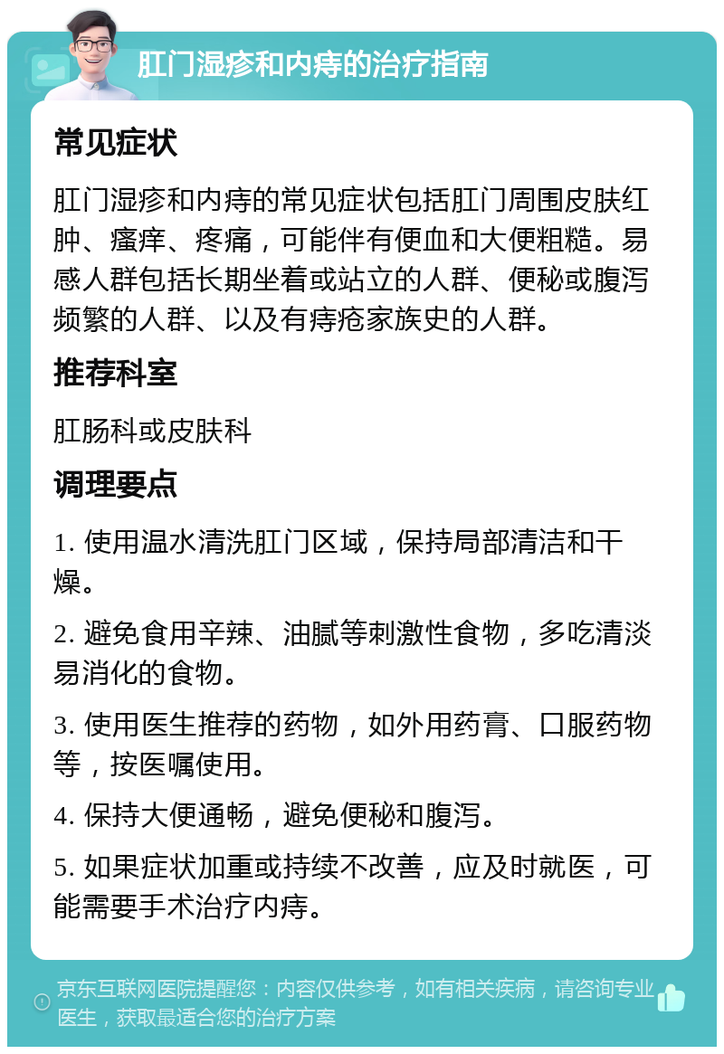 肛门湿疹和内痔的治疗指南 常见症状 肛门湿疹和内痔的常见症状包括肛门周围皮肤红肿、瘙痒、疼痛，可能伴有便血和大便粗糙。易感人群包括长期坐着或站立的人群、便秘或腹泻频繁的人群、以及有痔疮家族史的人群。 推荐科室 肛肠科或皮肤科 调理要点 1. 使用温水清洗肛门区域，保持局部清洁和干燥。 2. 避免食用辛辣、油腻等刺激性食物，多吃清淡易消化的食物。 3. 使用医生推荐的药物，如外用药膏、口服药物等，按医嘱使用。 4. 保持大便通畅，避免便秘和腹泻。 5. 如果症状加重或持续不改善，应及时就医，可能需要手术治疗内痔。