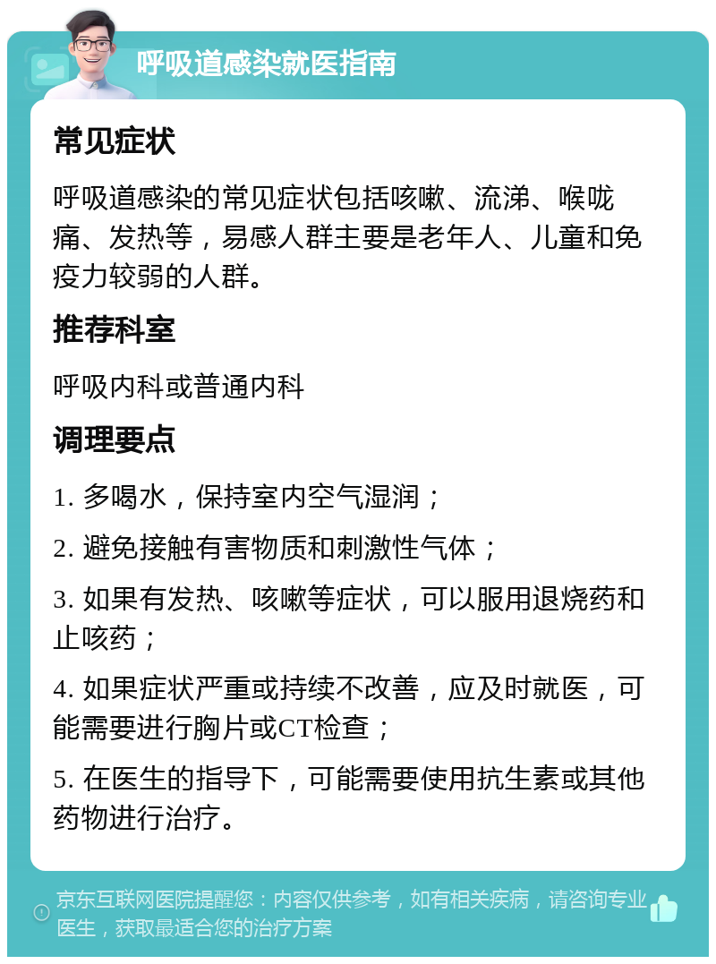 呼吸道感染就医指南 常见症状 呼吸道感染的常见症状包括咳嗽、流涕、喉咙痛、发热等，易感人群主要是老年人、儿童和免疫力较弱的人群。 推荐科室 呼吸内科或普通内科 调理要点 1. 多喝水，保持室内空气湿润； 2. 避免接触有害物质和刺激性气体； 3. 如果有发热、咳嗽等症状，可以服用退烧药和止咳药； 4. 如果症状严重或持续不改善，应及时就医，可能需要进行胸片或CT检查； 5. 在医生的指导下，可能需要使用抗生素或其他药物进行治疗。