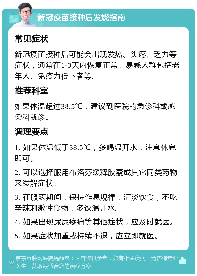 新冠疫苗接种后发烧指南 常见症状 新冠疫苗接种后可能会出现发热、头疼、乏力等症状，通常在1-3天内恢复正常。易感人群包括老年人、免疫力低下者等。 推荐科室 如果体温超过38.5℃，建议到医院的急诊科或感染科就诊。 调理要点 1. 如果体温低于38.5℃，多喝温开水，注意休息即可。 2. 可以选择服用布洛芬缓释胶囊或其它同类药物来缓解症状。 3. 在服药期间，保持作息规律，清淡饮食，不吃辛辣刺激性食物，多饮温开水。 4. 如果出现尿尿疼痛等其他症状，应及时就医。 5. 如果症状加重或持续不退，应立即就医。