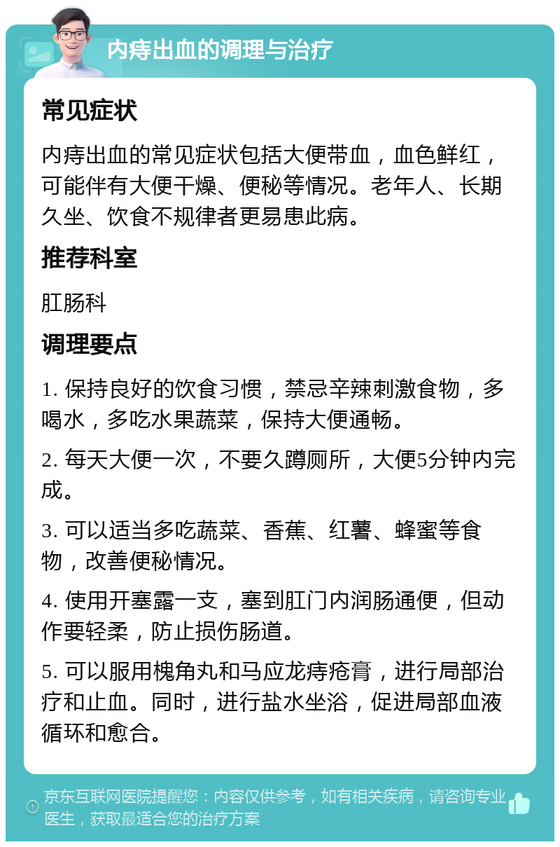 内痔出血的调理与治疗 常见症状 内痔出血的常见症状包括大便带血，血色鲜红，可能伴有大便干燥、便秘等情况。老年人、长期久坐、饮食不规律者更易患此病。 推荐科室 肛肠科 调理要点 1. 保持良好的饮食习惯，禁忌辛辣刺激食物，多喝水，多吃水果蔬菜，保持大便通畅。 2. 每天大便一次，不要久蹲厕所，大便5分钟内完成。 3. 可以适当多吃蔬菜、香蕉、红薯、蜂蜜等食物，改善便秘情况。 4. 使用开塞露一支，塞到肛门内润肠通便，但动作要轻柔，防止损伤肠道。 5. 可以服用槐角丸和马应龙痔疮膏，进行局部治疗和止血。同时，进行盐水坐浴，促进局部血液循环和愈合。