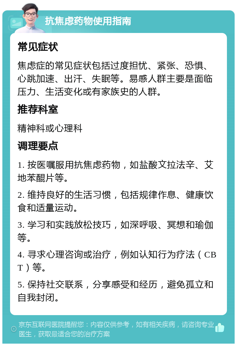 抗焦虑药物使用指南 常见症状 焦虑症的常见症状包括过度担忧、紧张、恐惧、心跳加速、出汗、失眠等。易感人群主要是面临压力、生活变化或有家族史的人群。 推荐科室 精神科或心理科 调理要点 1. 按医嘱服用抗焦虑药物，如盐酸文拉法辛、艾地苯醌片等。 2. 维持良好的生活习惯，包括规律作息、健康饮食和适量运动。 3. 学习和实践放松技巧，如深呼吸、冥想和瑜伽等。 4. 寻求心理咨询或治疗，例如认知行为疗法（CBT）等。 5. 保持社交联系，分享感受和经历，避免孤立和自我封闭。