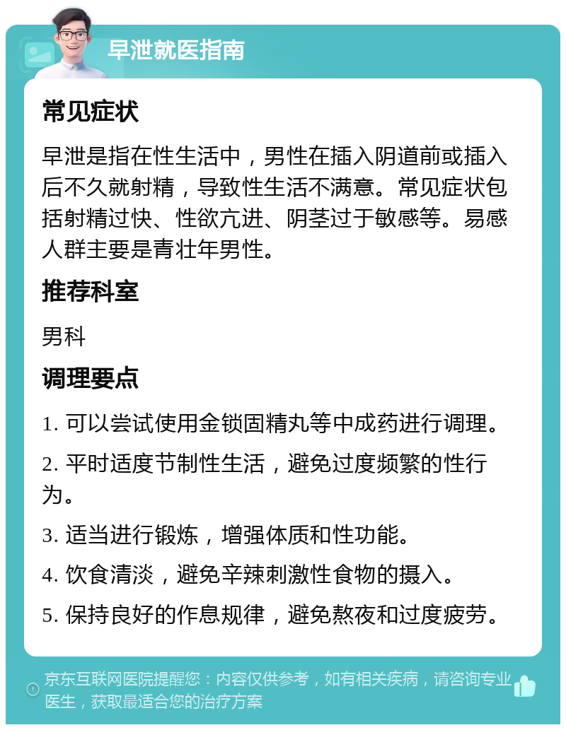 早泄就医指南 常见症状 早泄是指在性生活中，男性在插入阴道前或插入后不久就射精，导致性生活不满意。常见症状包括射精过快、性欲亢进、阴茎过于敏感等。易感人群主要是青壮年男性。 推荐科室 男科 调理要点 1. 可以尝试使用金锁固精丸等中成药进行调理。 2. 平时适度节制性生活，避免过度频繁的性行为。 3. 适当进行锻炼，增强体质和性功能。 4. 饮食清淡，避免辛辣刺激性食物的摄入。 5. 保持良好的作息规律，避免熬夜和过度疲劳。