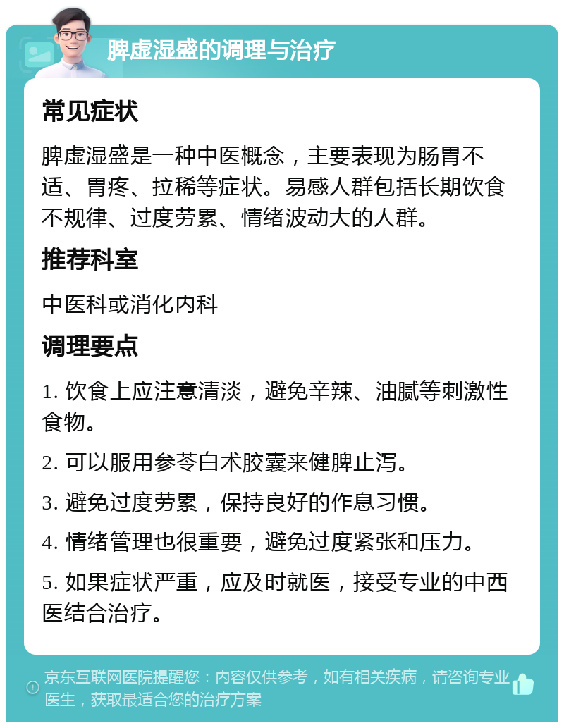 脾虚湿盛的调理与治疗 常见症状 脾虚湿盛是一种中医概念，主要表现为肠胃不适、胃疼、拉稀等症状。易感人群包括长期饮食不规律、过度劳累、情绪波动大的人群。 推荐科室 中医科或消化内科 调理要点 1. 饮食上应注意清淡，避免辛辣、油腻等刺激性食物。 2. 可以服用参苓白术胶囊来健脾止泻。 3. 避免过度劳累，保持良好的作息习惯。 4. 情绪管理也很重要，避免过度紧张和压力。 5. 如果症状严重，应及时就医，接受专业的中西医结合治疗。