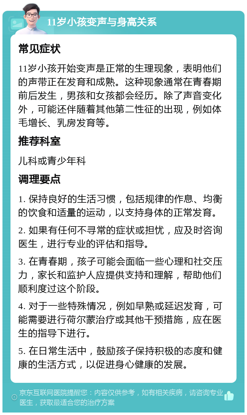 11岁小孩变声与身高关系 常见症状 11岁小孩开始变声是正常的生理现象，表明他们的声带正在发育和成熟。这种现象通常在青春期前后发生，男孩和女孩都会经历。除了声音变化外，可能还伴随着其他第二性征的出现，例如体毛增长、乳房发育等。 推荐科室 儿科或青少年科 调理要点 1. 保持良好的生活习惯，包括规律的作息、均衡的饮食和适量的运动，以支持身体的正常发育。 2. 如果有任何不寻常的症状或担忧，应及时咨询医生，进行专业的评估和指导。 3. 在青春期，孩子可能会面临一些心理和社交压力，家长和监护人应提供支持和理解，帮助他们顺利度过这个阶段。 4. 对于一些特殊情况，例如早熟或延迟发育，可能需要进行荷尔蒙治疗或其他干预措施，应在医生的指导下进行。 5. 在日常生活中，鼓励孩子保持积极的态度和健康的生活方式，以促进身心健康的发展。