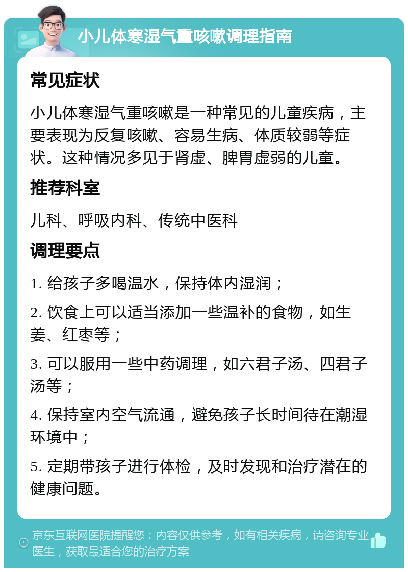 小儿体寒湿气重咳嗽调理指南 常见症状 小儿体寒湿气重咳嗽是一种常见的儿童疾病，主要表现为反复咳嗽、容易生病、体质较弱等症状。这种情况多见于肾虚、脾胃虚弱的儿童。 推荐科室 儿科、呼吸内科、传统中医科 调理要点 1. 给孩子多喝温水，保持体内湿润； 2. 饮食上可以适当添加一些温补的食物，如生姜、红枣等； 3. 可以服用一些中药调理，如六君子汤、四君子汤等； 4. 保持室内空气流通，避免孩子长时间待在潮湿环境中； 5. 定期带孩子进行体检，及时发现和治疗潜在的健康问题。