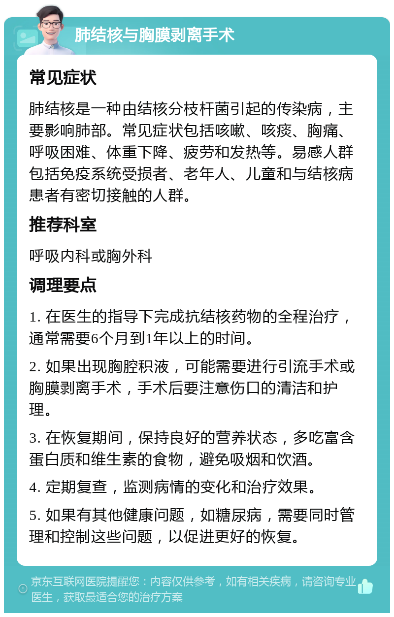 肺结核与胸膜剥离手术 常见症状 肺结核是一种由结核分枝杆菌引起的传染病，主要影响肺部。常见症状包括咳嗽、咳痰、胸痛、呼吸困难、体重下降、疲劳和发热等。易感人群包括免疫系统受损者、老年人、儿童和与结核病患者有密切接触的人群。 推荐科室 呼吸内科或胸外科 调理要点 1. 在医生的指导下完成抗结核药物的全程治疗，通常需要6个月到1年以上的时间。 2. 如果出现胸腔积液，可能需要进行引流手术或胸膜剥离手术，手术后要注意伤口的清洁和护理。 3. 在恢复期间，保持良好的营养状态，多吃富含蛋白质和维生素的食物，避免吸烟和饮酒。 4. 定期复查，监测病情的变化和治疗效果。 5. 如果有其他健康问题，如糖尿病，需要同时管理和控制这些问题，以促进更好的恢复。