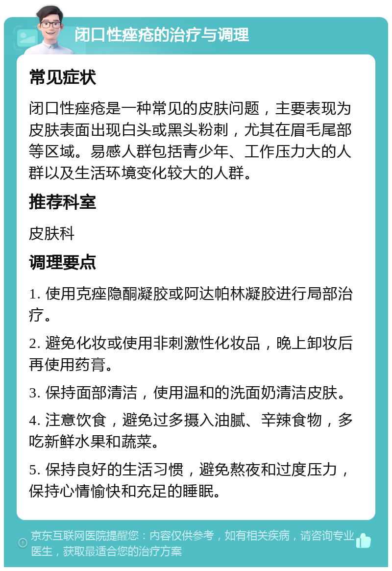 闭口性痤疮的治疗与调理 常见症状 闭口性痤疮是一种常见的皮肤问题，主要表现为皮肤表面出现白头或黑头粉刺，尤其在眉毛尾部等区域。易感人群包括青少年、工作压力大的人群以及生活环境变化较大的人群。 推荐科室 皮肤科 调理要点 1. 使用克痤隐酮凝胶或阿达帕林凝胶进行局部治疗。 2. 避免化妆或使用非刺激性化妆品，晚上卸妆后再使用药膏。 3. 保持面部清洁，使用温和的洗面奶清洁皮肤。 4. 注意饮食，避免过多摄入油腻、辛辣食物，多吃新鲜水果和蔬菜。 5. 保持良好的生活习惯，避免熬夜和过度压力，保持心情愉快和充足的睡眠。