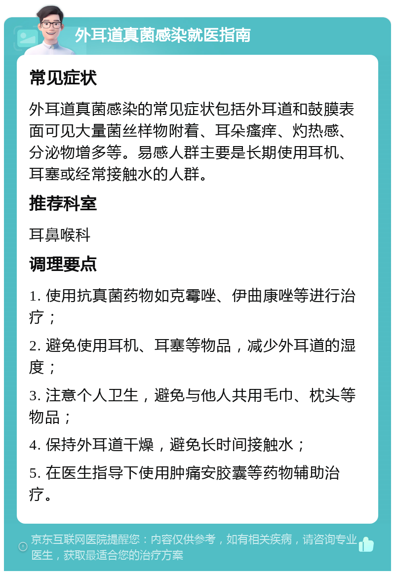 外耳道真菌感染就医指南 常见症状 外耳道真菌感染的常见症状包括外耳道和鼓膜表面可见大量菌丝样物附着、耳朵瘙痒、灼热感、分泌物增多等。易感人群主要是长期使用耳机、耳塞或经常接触水的人群。 推荐科室 耳鼻喉科 调理要点 1. 使用抗真菌药物如克霉唑、伊曲康唑等进行治疗； 2. 避免使用耳机、耳塞等物品，减少外耳道的湿度； 3. 注意个人卫生，避免与他人共用毛巾、枕头等物品； 4. 保持外耳道干燥，避免长时间接触水； 5. 在医生指导下使用肿痛安胶囊等药物辅助治疗。