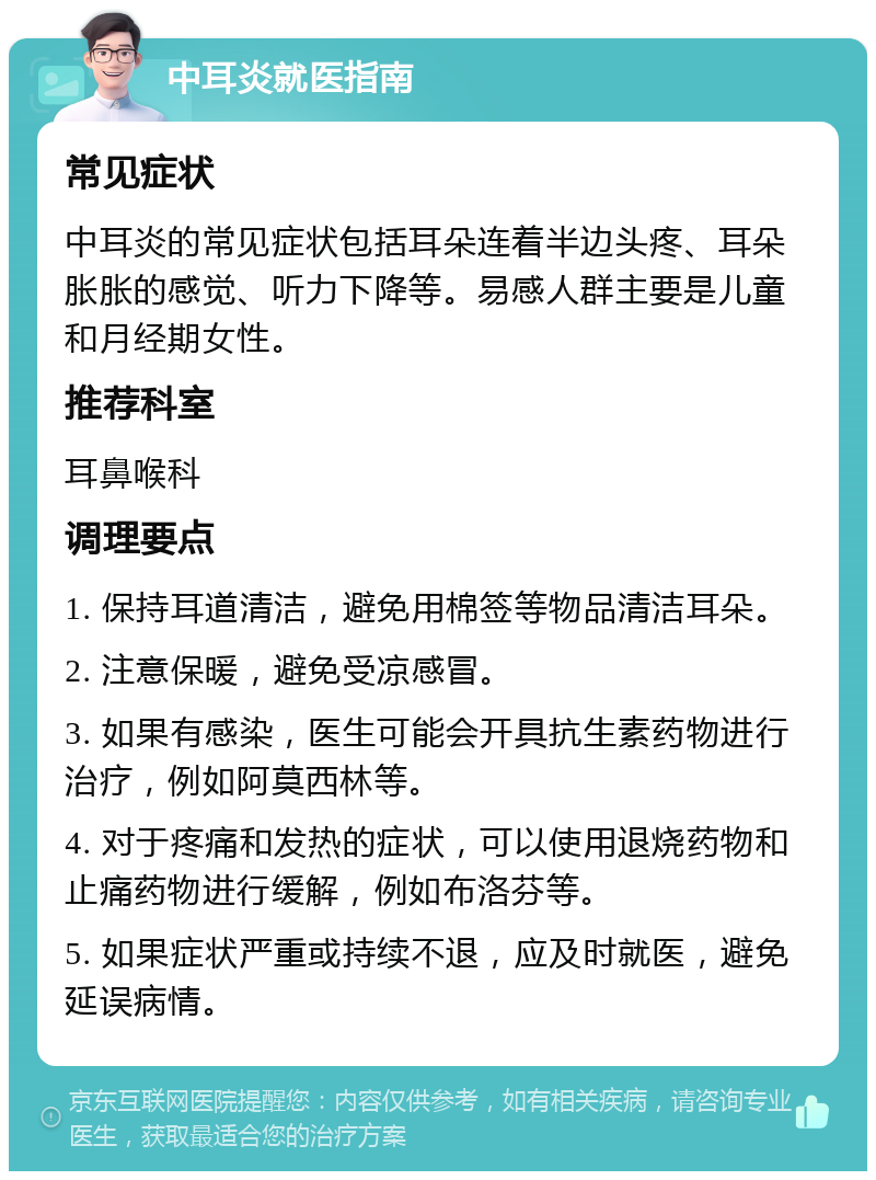 中耳炎就医指南 常见症状 中耳炎的常见症状包括耳朵连着半边头疼、耳朵胀胀的感觉、听力下降等。易感人群主要是儿童和月经期女性。 推荐科室 耳鼻喉科 调理要点 1. 保持耳道清洁，避免用棉签等物品清洁耳朵。 2. 注意保暖，避免受凉感冒。 3. 如果有感染，医生可能会开具抗生素药物进行治疗，例如阿莫西林等。 4. 对于疼痛和发热的症状，可以使用退烧药物和止痛药物进行缓解，例如布洛芬等。 5. 如果症状严重或持续不退，应及时就医，避免延误病情。