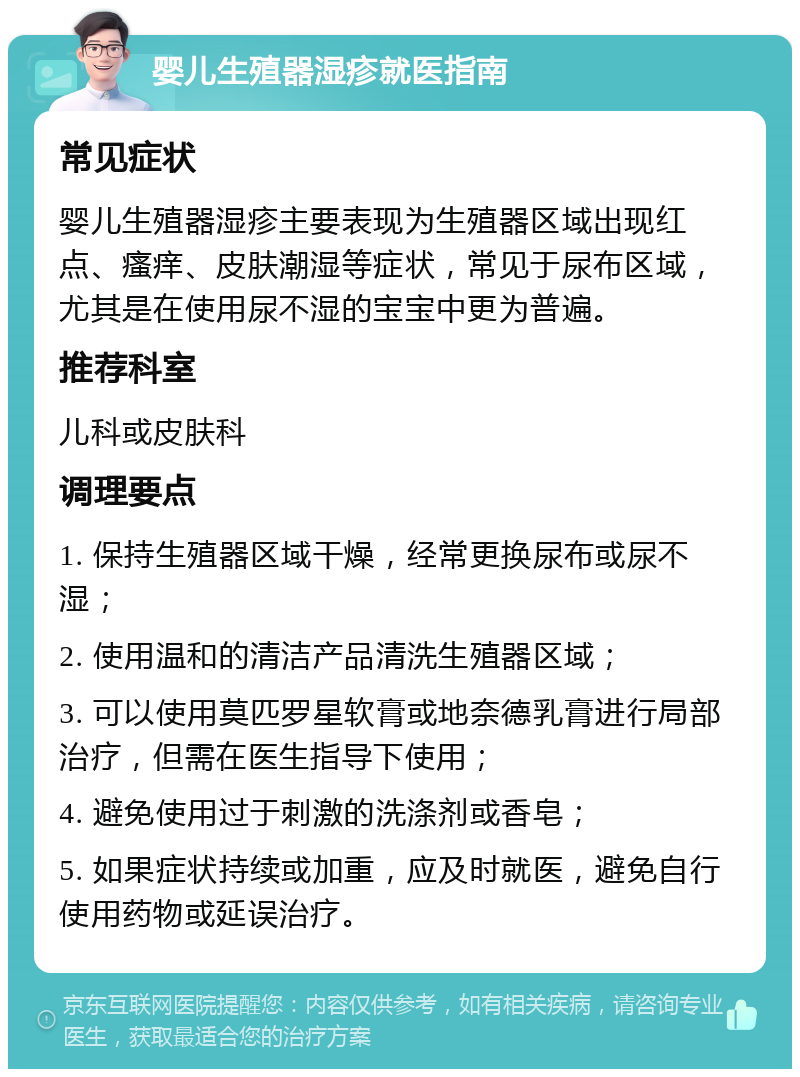 婴儿生殖器湿疹就医指南 常见症状 婴儿生殖器湿疹主要表现为生殖器区域出现红点、瘙痒、皮肤潮湿等症状，常见于尿布区域，尤其是在使用尿不湿的宝宝中更为普遍。 推荐科室 儿科或皮肤科 调理要点 1. 保持生殖器区域干燥，经常更换尿布或尿不湿； 2. 使用温和的清洁产品清洗生殖器区域； 3. 可以使用莫匹罗星软膏或地奈德乳膏进行局部治疗，但需在医生指导下使用； 4. 避免使用过于刺激的洗涤剂或香皂； 5. 如果症状持续或加重，应及时就医，避免自行使用药物或延误治疗。