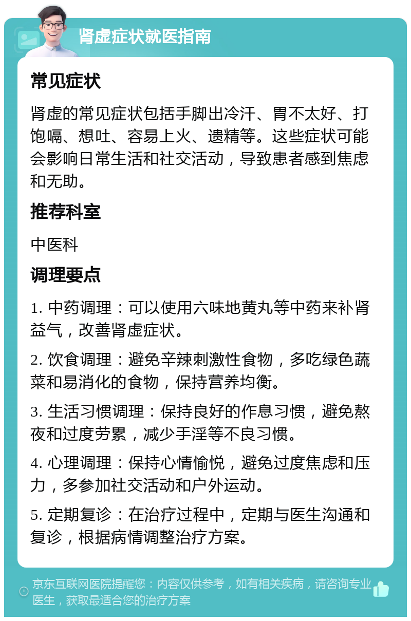 肾虚症状就医指南 常见症状 肾虚的常见症状包括手脚出冷汗、胃不太好、打饱嗝、想吐、容易上火、遗精等。这些症状可能会影响日常生活和社交活动，导致患者感到焦虑和无助。 推荐科室 中医科 调理要点 1. 中药调理：可以使用六味地黄丸等中药来补肾益气，改善肾虚症状。 2. 饮食调理：避免辛辣刺激性食物，多吃绿色蔬菜和易消化的食物，保持营养均衡。 3. 生活习惯调理：保持良好的作息习惯，避免熬夜和过度劳累，减少手淫等不良习惯。 4. 心理调理：保持心情愉悦，避免过度焦虑和压力，多参加社交活动和户外运动。 5. 定期复诊：在治疗过程中，定期与医生沟通和复诊，根据病情调整治疗方案。