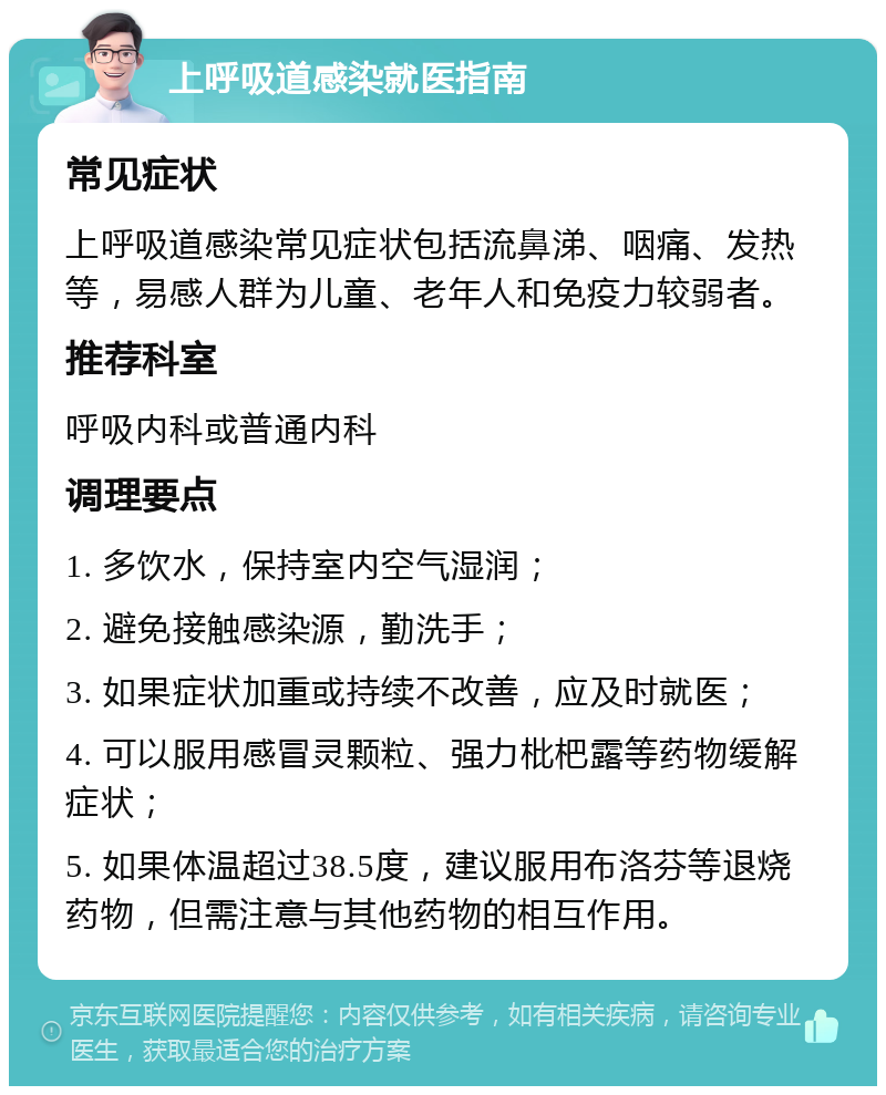 上呼吸道感染就医指南 常见症状 上呼吸道感染常见症状包括流鼻涕、咽痛、发热等，易感人群为儿童、老年人和免疫力较弱者。 推荐科室 呼吸内科或普通内科 调理要点 1. 多饮水，保持室内空气湿润； 2. 避免接触感染源，勤洗手； 3. 如果症状加重或持续不改善，应及时就医； 4. 可以服用感冒灵颗粒、强力枇杷露等药物缓解症状； 5. 如果体温超过38.5度，建议服用布洛芬等退烧药物，但需注意与其他药物的相互作用。