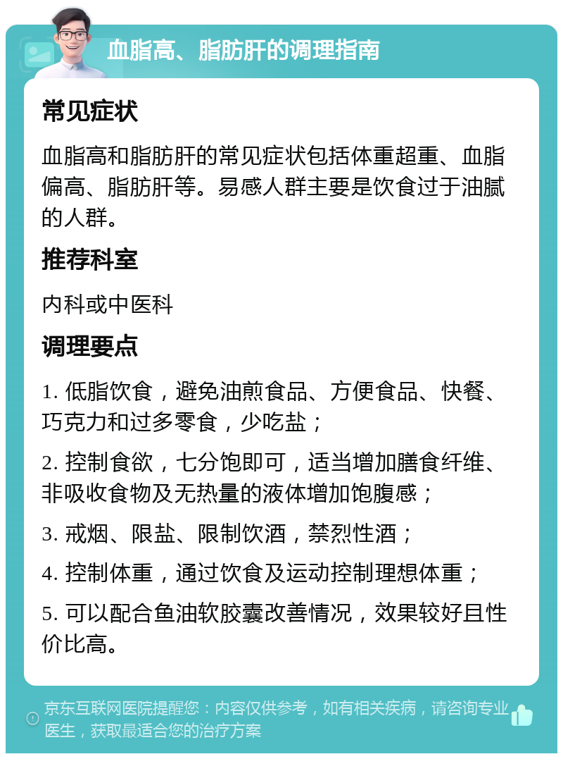 血脂高、脂肪肝的调理指南 常见症状 血脂高和脂肪肝的常见症状包括体重超重、血脂偏高、脂肪肝等。易感人群主要是饮食过于油腻的人群。 推荐科室 内科或中医科 调理要点 1. 低脂饮食，避免油煎食品、方便食品、快餐、巧克力和过多零食，少吃盐； 2. 控制食欲，七分饱即可，适当增加膳食纤维、非吸收食物及无热量的液体增加饱腹感； 3. 戒烟、限盐、限制饮酒，禁烈性酒； 4. 控制体重，通过饮食及运动控制理想体重； 5. 可以配合鱼油软胶囊改善情况，效果较好且性价比高。