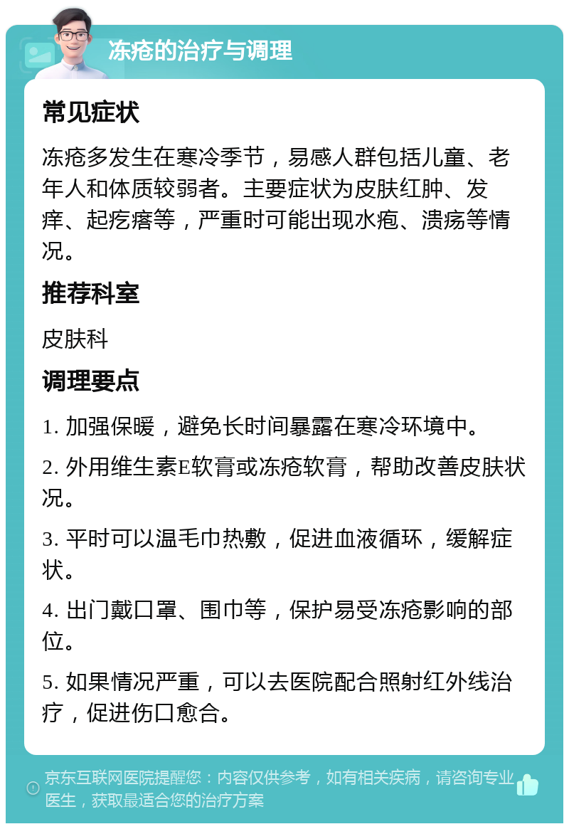 冻疮的治疗与调理 常见症状 冻疮多发生在寒冷季节，易感人群包括儿童、老年人和体质较弱者。主要症状为皮肤红肿、发痒、起疙瘩等，严重时可能出现水疱、溃疡等情况。 推荐科室 皮肤科 调理要点 1. 加强保暖，避免长时间暴露在寒冷环境中。 2. 外用维生素E软膏或冻疮软膏，帮助改善皮肤状况。 3. 平时可以温毛巾热敷，促进血液循环，缓解症状。 4. 出门戴口罩、围巾等，保护易受冻疮影响的部位。 5. 如果情况严重，可以去医院配合照射红外线治疗，促进伤口愈合。