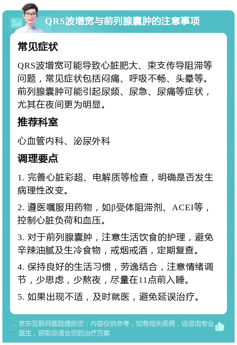 QRS波增宽与前列腺囊肿的注意事项 常见症状 QRS波增宽可能导致心脏肥大、束支传导阻滞等问题，常见症状包括闷痛、呼吸不畅、头晕等。前列腺囊肿可能引起尿频、尿急、尿痛等症状，尤其在夜间更为明显。 推荐科室 心血管内科、泌尿外科 调理要点 1. 完善心脏彩超、电解质等检查，明确是否发生病理性改变。 2. 遵医嘱服用药物，如β受体阻滞剂、ACEI等，控制心脏负荷和血压。 3. 对于前列腺囊肿，注意生活饮食的护理，避免辛辣油腻及生冷食物，戒烟戒酒，定期复查。 4. 保持良好的生活习惯，劳逸结合，注意情绪调节，少思虑，少熬夜，尽量在11点前入睡。 5. 如果出现不适，及时就医，避免延误治疗。