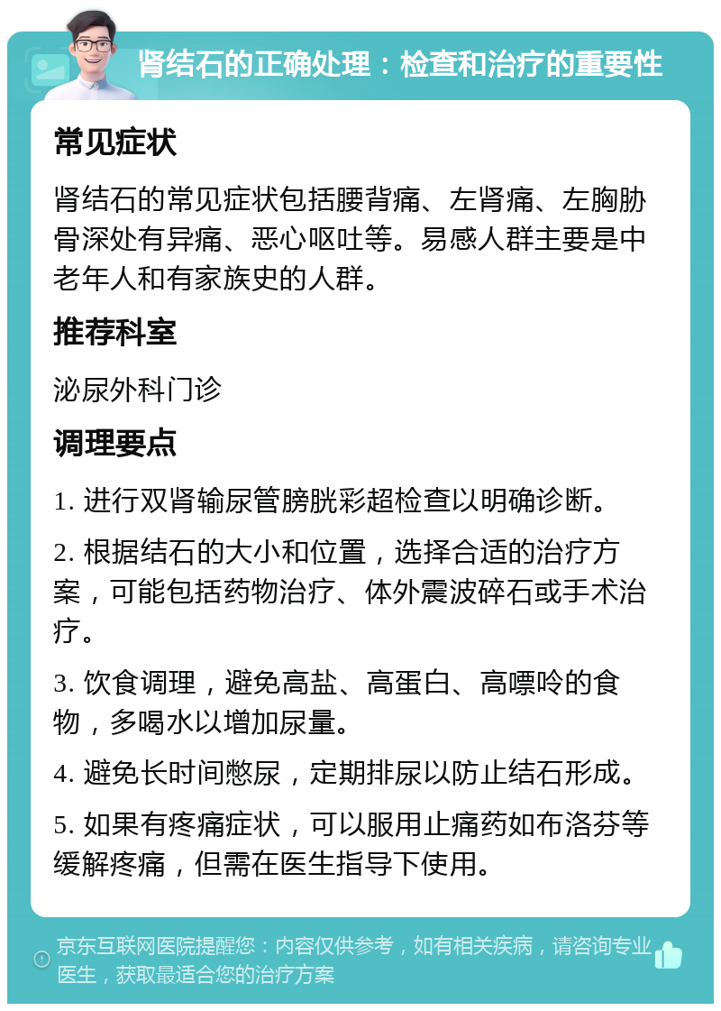 肾结石的正确处理：检查和治疗的重要性 常见症状 肾结石的常见症状包括腰背痛、左肾痛、左胸胁骨深处有异痛、恶心呕吐等。易感人群主要是中老年人和有家族史的人群。 推荐科室 泌尿外科门诊 调理要点 1. 进行双肾输尿管膀胱彩超检查以明确诊断。 2. 根据结石的大小和位置，选择合适的治疗方案，可能包括药物治疗、体外震波碎石或手术治疗。 3. 饮食调理，避免高盐、高蛋白、高嘌呤的食物，多喝水以增加尿量。 4. 避免长时间憋尿，定期排尿以防止结石形成。 5. 如果有疼痛症状，可以服用止痛药如布洛芬等缓解疼痛，但需在医生指导下使用。