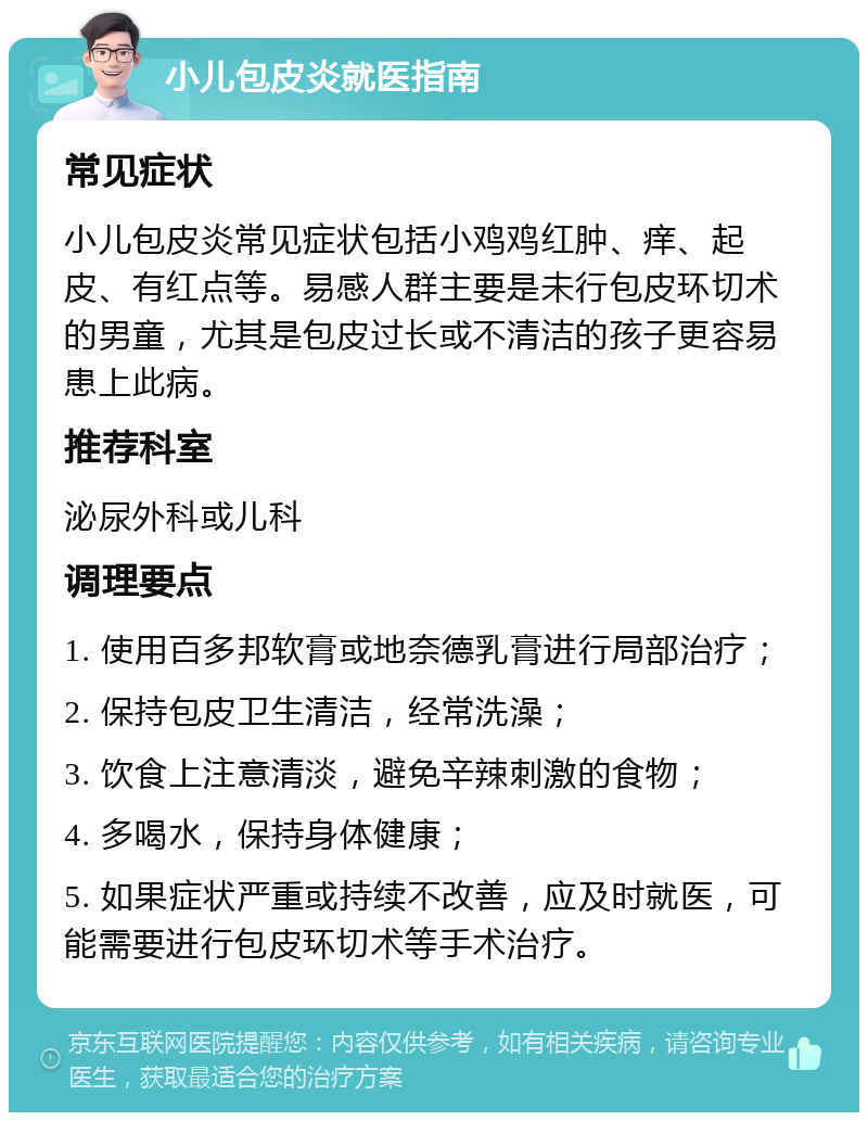 小儿包皮炎就医指南 常见症状 小儿包皮炎常见症状包括小鸡鸡红肿、痒、起皮、有红点等。易感人群主要是未行包皮环切术的男童，尤其是包皮过长或不清洁的孩子更容易患上此病。 推荐科室 泌尿外科或儿科 调理要点 1. 使用百多邦软膏或地奈德乳膏进行局部治疗； 2. 保持包皮卫生清洁，经常洗澡； 3. 饮食上注意清淡，避免辛辣刺激的食物； 4. 多喝水，保持身体健康； 5. 如果症状严重或持续不改善，应及时就医，可能需要进行包皮环切术等手术治疗。