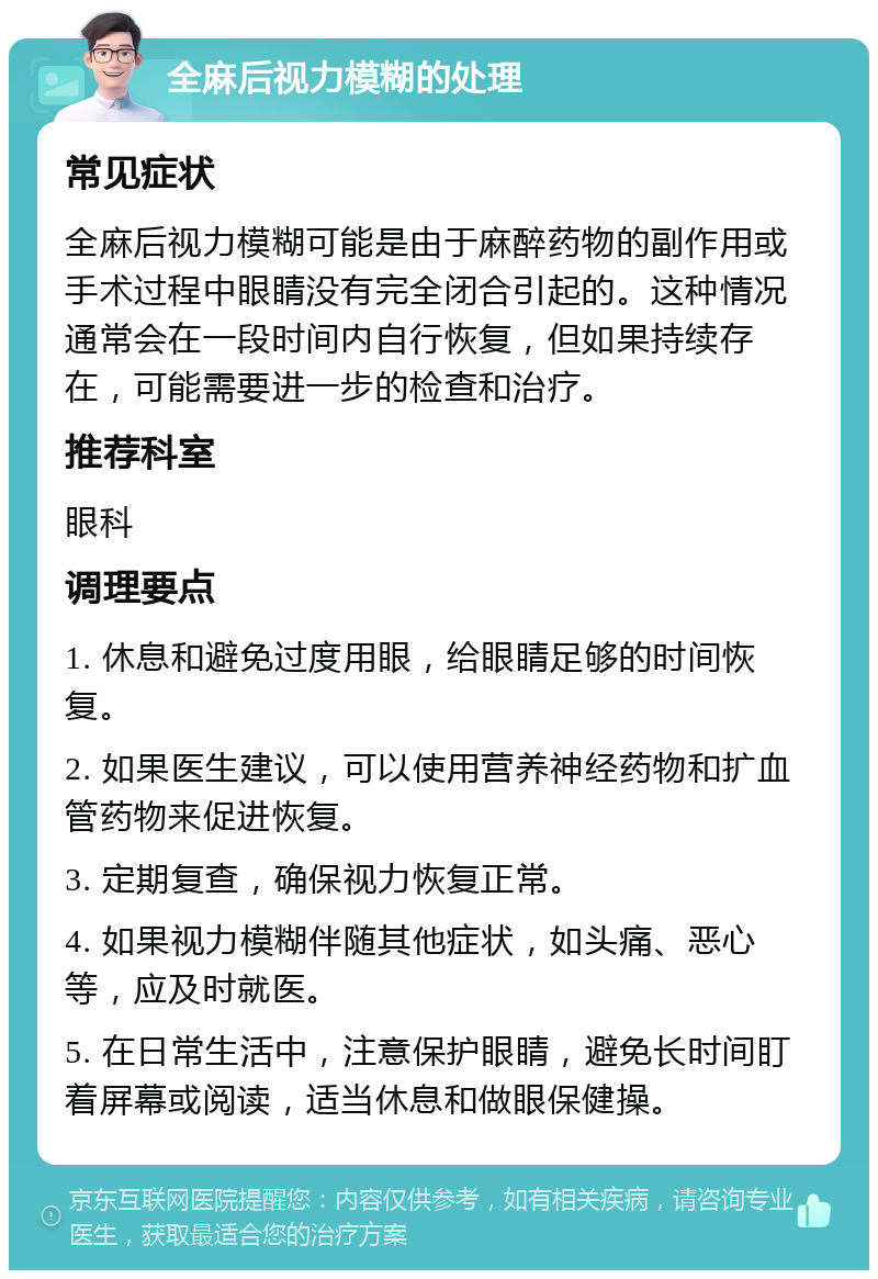 全麻后视力模糊的处理 常见症状 全麻后视力模糊可能是由于麻醉药物的副作用或手术过程中眼睛没有完全闭合引起的。这种情况通常会在一段时间内自行恢复，但如果持续存在，可能需要进一步的检查和治疗。 推荐科室 眼科 调理要点 1. 休息和避免过度用眼，给眼睛足够的时间恢复。 2. 如果医生建议，可以使用营养神经药物和扩血管药物来促进恢复。 3. 定期复查，确保视力恢复正常。 4. 如果视力模糊伴随其他症状，如头痛、恶心等，应及时就医。 5. 在日常生活中，注意保护眼睛，避免长时间盯着屏幕或阅读，适当休息和做眼保健操。