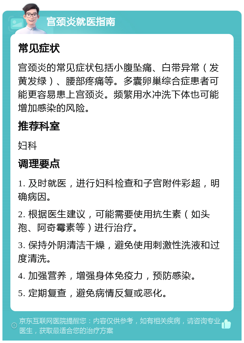 宫颈炎就医指南 常见症状 宫颈炎的常见症状包括小腹坠痛、白带异常（发黄发绿）、腰部疼痛等。多囊卵巢综合症患者可能更容易患上宫颈炎。频繁用水冲洗下体也可能增加感染的风险。 推荐科室 妇科 调理要点 1. 及时就医，进行妇科检查和子宫附件彩超，明确病因。 2. 根据医生建议，可能需要使用抗生素（如头孢、阿奇霉素等）进行治疗。 3. 保持外阴清洁干燥，避免使用刺激性洗液和过度清洗。 4. 加强营养，增强身体免疫力，预防感染。 5. 定期复查，避免病情反复或恶化。