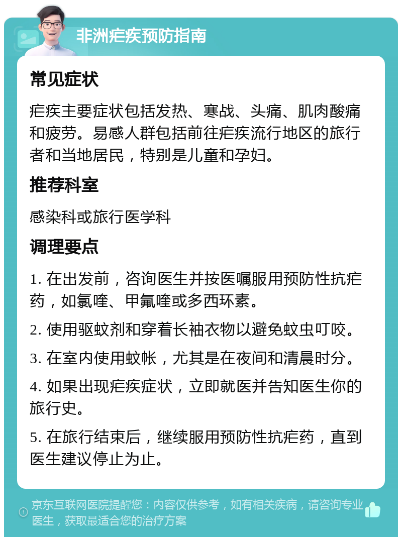 非洲疟疾预防指南 常见症状 疟疾主要症状包括发热、寒战、头痛、肌肉酸痛和疲劳。易感人群包括前往疟疾流行地区的旅行者和当地居民，特别是儿童和孕妇。 推荐科室 感染科或旅行医学科 调理要点 1. 在出发前，咨询医生并按医嘱服用预防性抗疟药，如氯喹、甲氟喹或多西环素。 2. 使用驱蚊剂和穿着长袖衣物以避免蚊虫叮咬。 3. 在室内使用蚊帐，尤其是在夜间和清晨时分。 4. 如果出现疟疾症状，立即就医并告知医生你的旅行史。 5. 在旅行结束后，继续服用预防性抗疟药，直到医生建议停止为止。