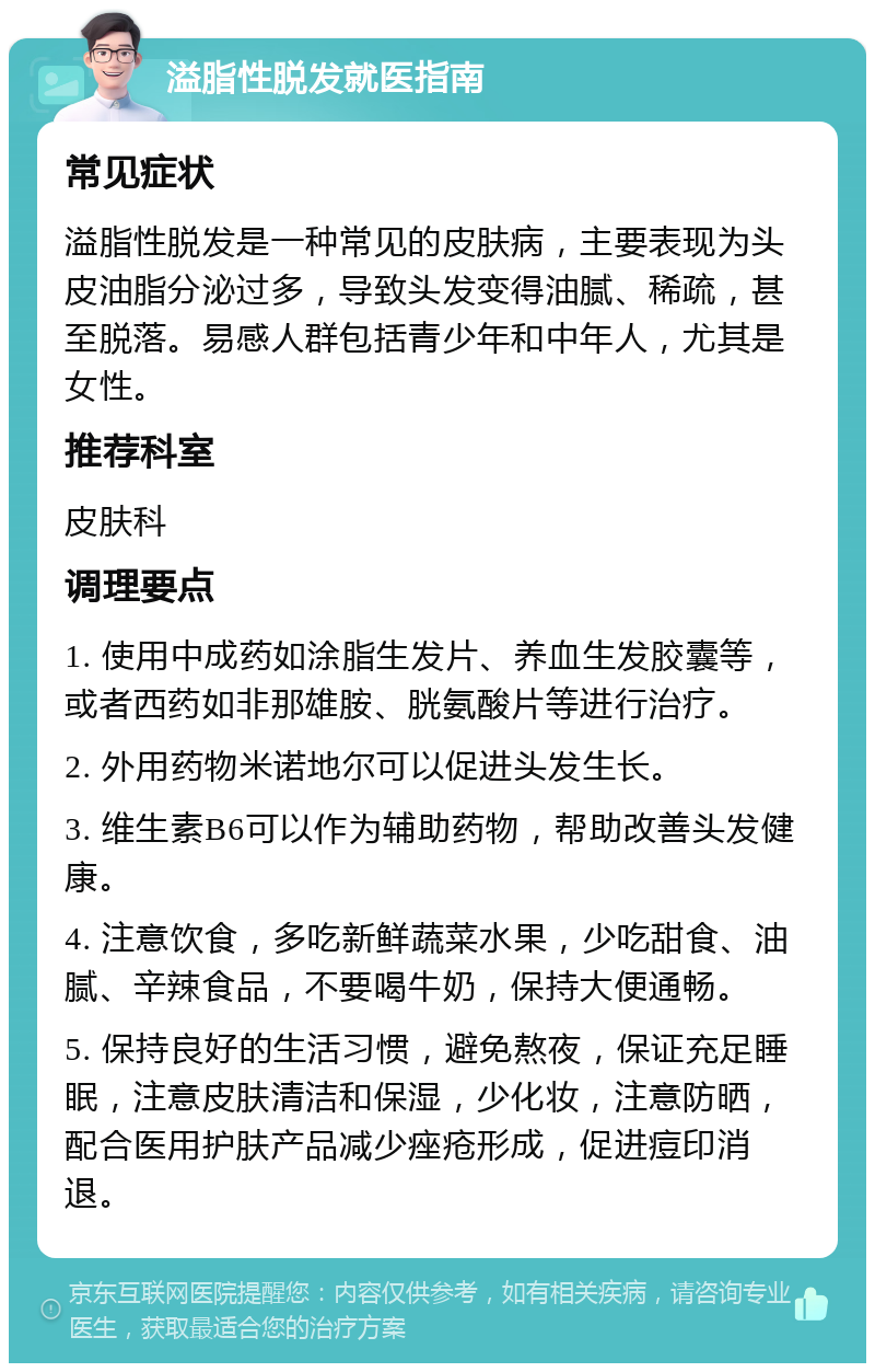 溢脂性脱发就医指南 常见症状 溢脂性脱发是一种常见的皮肤病，主要表现为头皮油脂分泌过多，导致头发变得油腻、稀疏，甚至脱落。易感人群包括青少年和中年人，尤其是女性。 推荐科室 皮肤科 调理要点 1. 使用中成药如涂脂生发片、养血生发胶囊等，或者西药如非那雄胺、胱氨酸片等进行治疗。 2. 外用药物米诺地尔可以促进头发生长。 3. 维生素B6可以作为辅助药物，帮助改善头发健康。 4. 注意饮食，多吃新鲜蔬菜水果，少吃甜食、油腻、辛辣食品，不要喝牛奶，保持大便通畅。 5. 保持良好的生活习惯，避免熬夜，保证充足睡眠，注意皮肤清洁和保湿，少化妆，注意防晒，配合医用护肤产品减少痤疮形成，促进痘印消退。