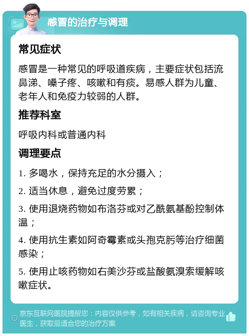 感冒的治疗与调理 常见症状 感冒是一种常见的呼吸道疾病，主要症状包括流鼻涕、嗓子疼、咳嗽和有痰。易感人群为儿童、老年人和免疫力较弱的人群。 推荐科室 呼吸内科或普通内科 调理要点 1. 多喝水，保持充足的水分摄入； 2. 适当休息，避免过度劳累； 3. 使用退烧药物如布洛芬或对乙酰氨基酚控制体温； 4. 使用抗生素如阿奇霉素或头孢克肟等治疗细菌感染； 5. 使用止咳药物如右美沙芬或盐酸氨溴索缓解咳嗽症状。