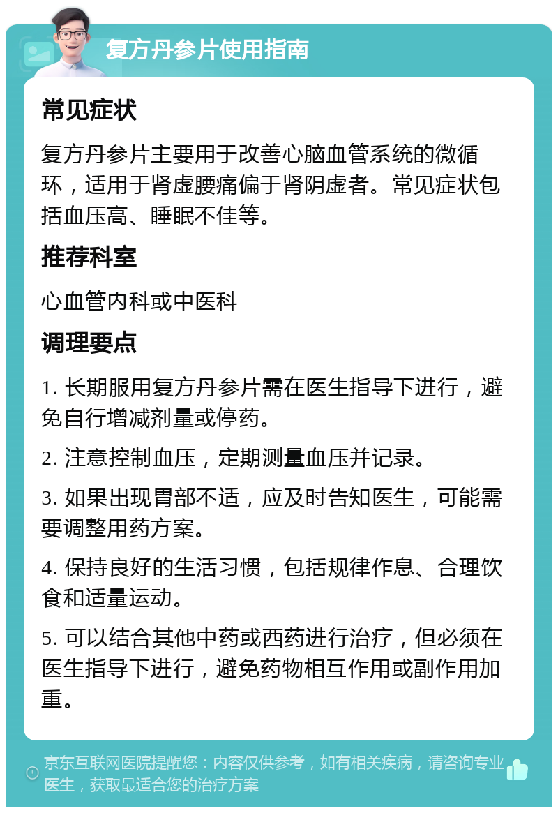 复方丹参片使用指南 常见症状 复方丹参片主要用于改善心脑血管系统的微循环，适用于肾虚腰痛偏于肾阴虚者。常见症状包括血压高、睡眠不佳等。 推荐科室 心血管内科或中医科 调理要点 1. 长期服用复方丹参片需在医生指导下进行，避免自行增减剂量或停药。 2. 注意控制血压，定期测量血压并记录。 3. 如果出现胃部不适，应及时告知医生，可能需要调整用药方案。 4. 保持良好的生活习惯，包括规律作息、合理饮食和适量运动。 5. 可以结合其他中药或西药进行治疗，但必须在医生指导下进行，避免药物相互作用或副作用加重。