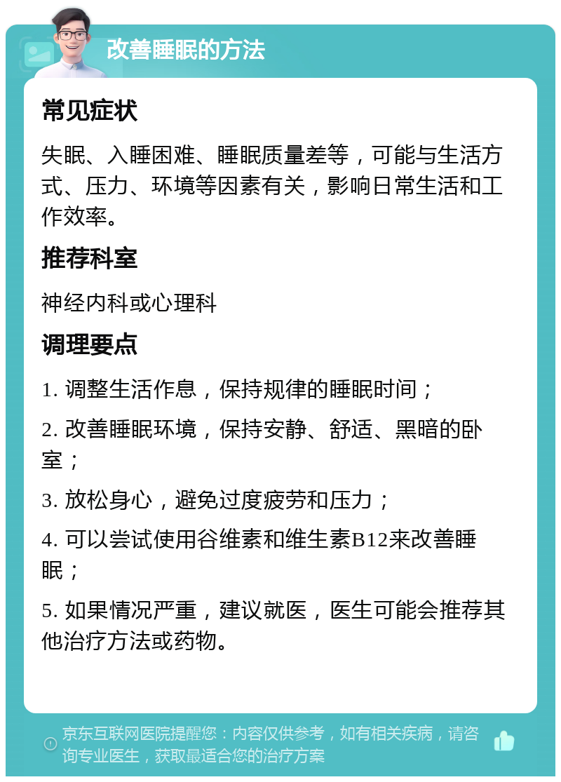 改善睡眠的方法 常见症状 失眠、入睡困难、睡眠质量差等，可能与生活方式、压力、环境等因素有关，影响日常生活和工作效率。 推荐科室 神经内科或心理科 调理要点 1. 调整生活作息，保持规律的睡眠时间； 2. 改善睡眠环境，保持安静、舒适、黑暗的卧室； 3. 放松身心，避免过度疲劳和压力； 4. 可以尝试使用谷维素和维生素B12来改善睡眠； 5. 如果情况严重，建议就医，医生可能会推荐其他治疗方法或药物。