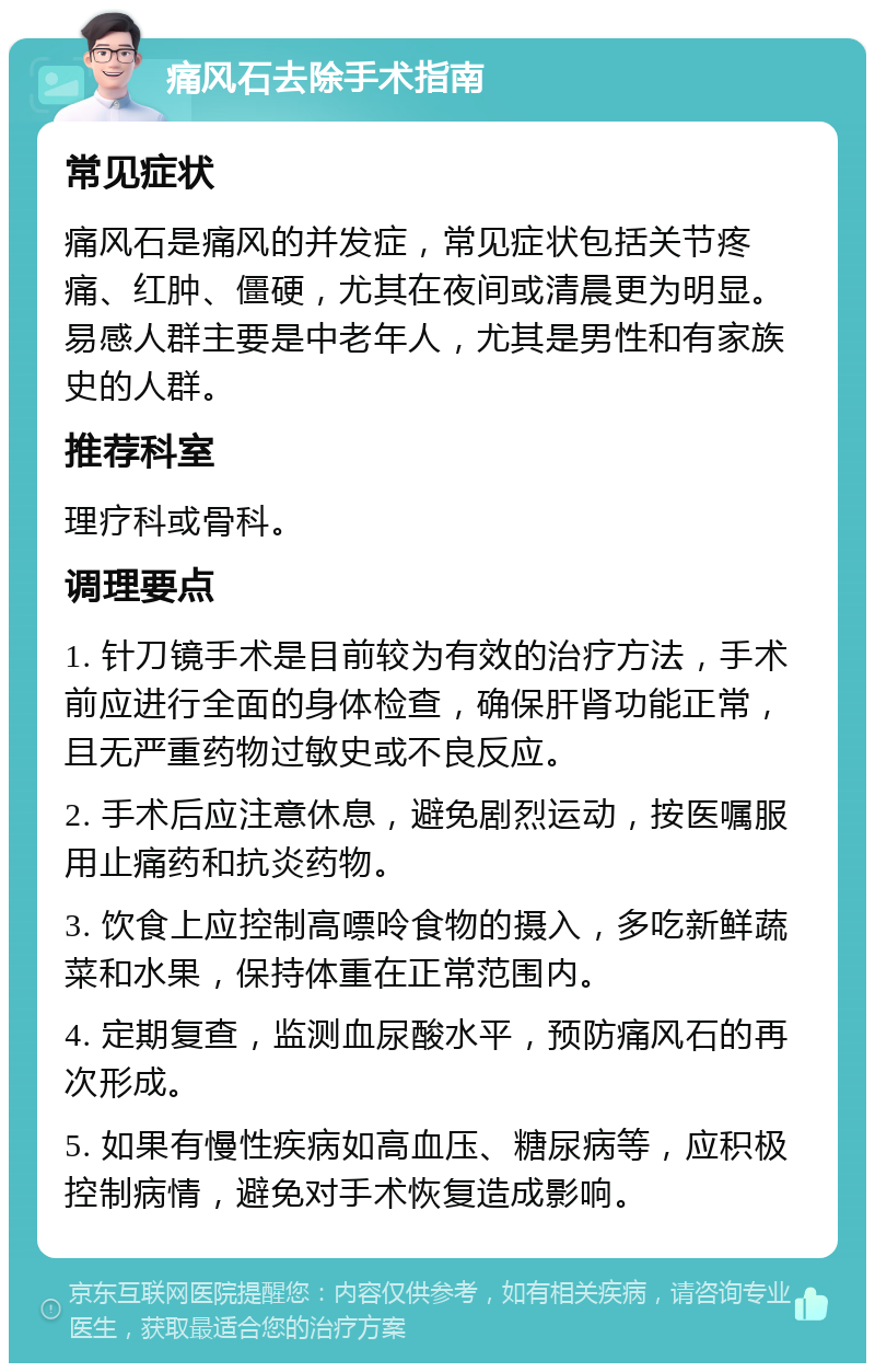 痛风石去除手术指南 常见症状 痛风石是痛风的并发症，常见症状包括关节疼痛、红肿、僵硬，尤其在夜间或清晨更为明显。易感人群主要是中老年人，尤其是男性和有家族史的人群。 推荐科室 理疗科或骨科。 调理要点 1. 针刀镜手术是目前较为有效的治疗方法，手术前应进行全面的身体检查，确保肝肾功能正常，且无严重药物过敏史或不良反应。 2. 手术后应注意休息，避免剧烈运动，按医嘱服用止痛药和抗炎药物。 3. 饮食上应控制高嘌呤食物的摄入，多吃新鲜蔬菜和水果，保持体重在正常范围内。 4. 定期复查，监测血尿酸水平，预防痛风石的再次形成。 5. 如果有慢性疾病如高血压、糖尿病等，应积极控制病情，避免对手术恢复造成影响。