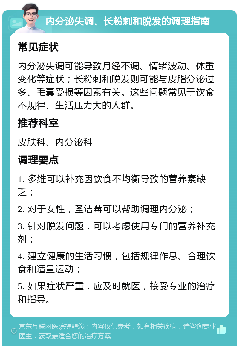 内分泌失调、长粉刺和脱发的调理指南 常见症状 内分泌失调可能导致月经不调、情绪波动、体重变化等症状；长粉刺和脱发则可能与皮脂分泌过多、毛囊受损等因素有关。这些问题常见于饮食不规律、生活压力大的人群。 推荐科室 皮肤科、内分泌科 调理要点 1. 多维可以补充因饮食不均衡导致的营养素缺乏； 2. 对于女性，圣洁莓可以帮助调理内分泌； 3. 针对脱发问题，可以考虑使用专门的营养补充剂； 4. 建立健康的生活习惯，包括规律作息、合理饮食和适量运动； 5. 如果症状严重，应及时就医，接受专业的治疗和指导。