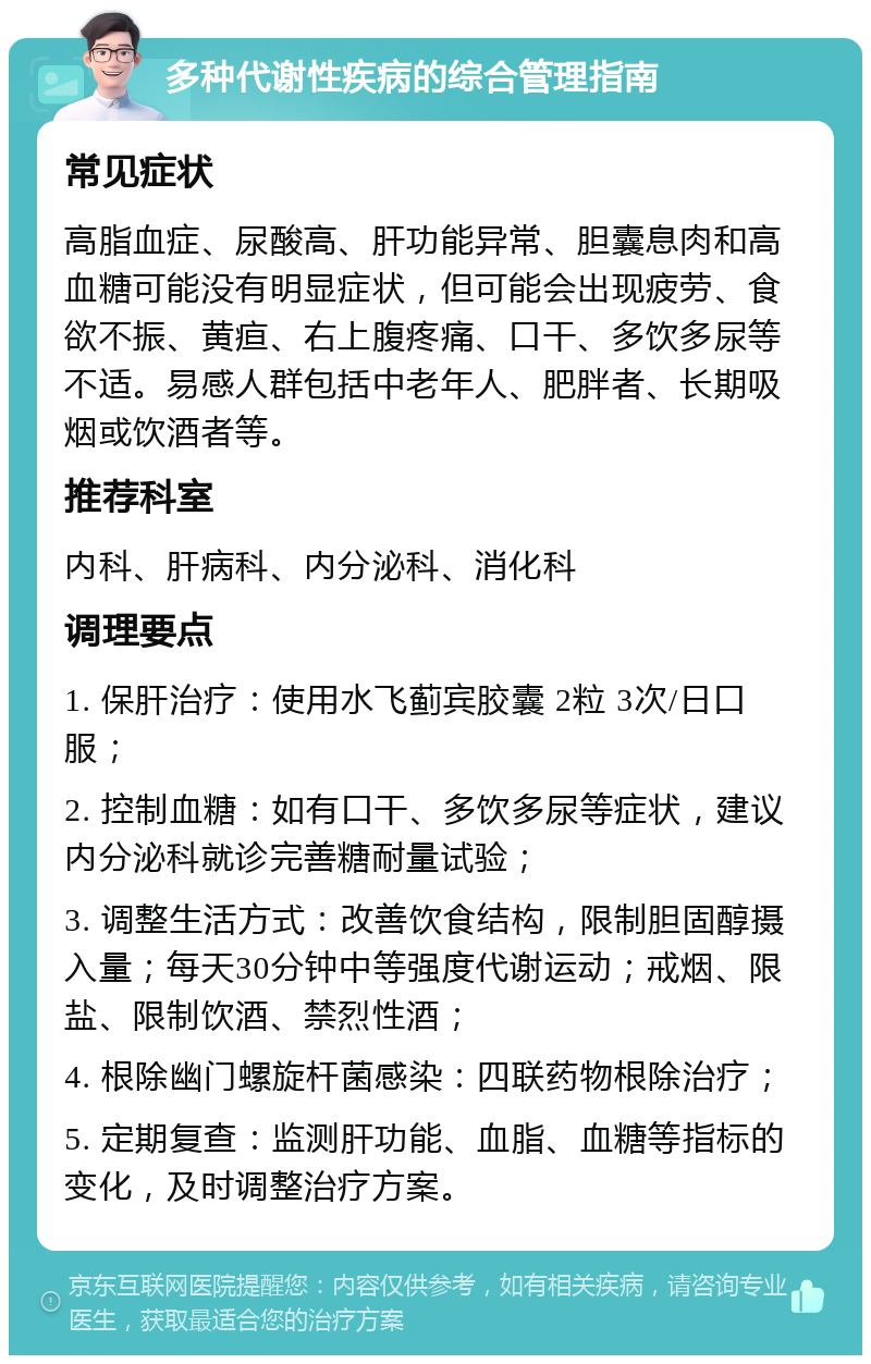 多种代谢性疾病的综合管理指南 常见症状 高脂血症、尿酸高、肝功能异常、胆囊息肉和高血糖可能没有明显症状，但可能会出现疲劳、食欲不振、黄疸、右上腹疼痛、口干、多饮多尿等不适。易感人群包括中老年人、肥胖者、长期吸烟或饮酒者等。 推荐科室 内科、肝病科、内分泌科、消化科 调理要点 1. 保肝治疗：使用水飞蓟宾胶囊 2粒 3次/日口服； 2. 控制血糖：如有口干、多饮多尿等症状，建议内分泌科就诊完善糖耐量试验； 3. 调整生活方式：改善饮食结构，限制胆固醇摄入量；每天30分钟中等强度代谢运动；戒烟、限盐、限制饮酒、禁烈性酒； 4. 根除幽门螺旋杆菌感染：四联药物根除治疗； 5. 定期复查：监测肝功能、血脂、血糖等指标的变化，及时调整治疗方案。